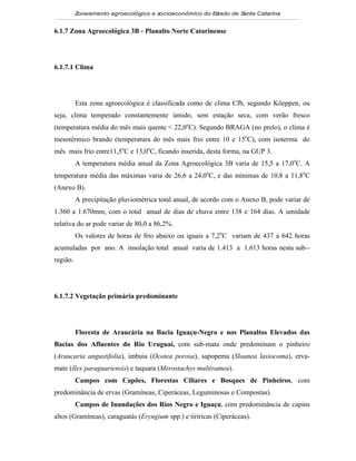 Zoneamento agroecológico e socioeconômico do E tado de S
                                                        s         anta Catarina


6.1.7 Zona Agroecológica 3B - Planalto Norte Catarinense




6.1.7.1 Clima




          Esta zona agroecológica é classificada como de clima Cfb, segundo Köeppen, ou
seja, clima temperado constantemente úmido, sem estação seca, com verão fresco
(temperatura média do mês mais quente < 22,0oC). Segundo BRAGA (no prelo), o clima é
mesotérmico brando (temperatura do mês mais frio entre 10 e 15oC), com isoterma do
mês mais frio entre11,5oC e 13,0oC, ficando inserida, desta forma, na GUP 3.
          A temperatura média anual da Zona Agroecológica 3B varia de 15,5 a 17,0oC. A
temperatura média das máximas varia de 26,6 a 24,0oC, e das mínimas de 10,8 a 11,8oC
(Anexo B).
          A precipitação pluviométrica total anual, de acordo com o Anexo B, pode variar de
1.360 a 1.670mm, com o total anual de dias de chuva entre 138 e 164 dias. A umidade
relativa do ar pode variar de 80,0 a 86,2%.
          Os valores de horas de frio abaixo ou iguais a 7,2oC variam de 437 a 642 horas
acumuladas por ano. A insolação total anual varia de 1.413 a 1.613 horas nesta sub--
região.




6.1.7.2 Vegetação primária predominante




          Floresta de Araucária na Bacia Iguaçu-Negro e nos Planaltos Elevados das
Bacias dos Afluentes do Rio Uruguai, com sub-mata onde predominam o pinheiro
(Araucaria angustifolia), imbuia (Ocotea porosa), sapopema (Sloanea lasiocoma), erva-
mate (Ilex paraguariensis) e taquara (Merostachys multiramea).
          Campos com Capões, Florestas Ciliares e Bosques de Pinheiros, com
predominância de ervas (Gramíneas, Ciperáceas, Leguminosas e Compostas).
          Campos de Inundações dos Rios Negro e Iguaçu, com predominância de capins
altos (Gramíneas), caraguatás (Eryngium spp.) e tiriricas (Ciperáceas).
 