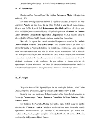 Zoneamento agroecológico e socioeconômico do E tado de S
                                                     s         anta Catarina


6.1.7.3 Geomorfologia


       Domina na Zona Agroecológica 3B a Unidade Patamar de Mafra (vide descrição
no item 6.1.3.3).
       Em menor proporção ocorrem também as seguintes Unidades, já descritas nos itens
anteriores: Planalto de São Bento do Sul (item 6.1.3.3), a leste da sub-região (Campo
Alegre e parte de São Bento do Sul); Patamares do Alto Rio Itajaí (item 6.1.1.3), na parte
sul da sub-região (parte dos municípios de Itaiópolis e Papanduva) e Planalto dos Campos
Gerais e Planalto Dissecado Rio Iguaçu/Rio Uruguai (item 6.1.5.3), na parte oeste da
sub-região (Porto União, Timbó Grande e parte de Irineópolis e Canoinhas).
       Nos vales de alguns rios, encontramos também pequenas manchas da Unidade
Geomorfológica Planícies Colúvio-Aluvionares. Esta Unidade situa-se em uma faixa
intermediária entre as Planícies Litorâneas e a Serra Geral, e corresponde a uma superfície
plana, rampeada suavemente para leste em alguns trechos descontínuos. Sob o ponto de
vista de origem de formação, pode ser enquadrada como área de transição entre influências
continentais e marinhas. Os modelados planos ou convexizados predominam nas áreas de
influência continental e são resultantes da convergência de leques coluviais de
espraiamento e cones de dejeção. Nas áreas de influência marinha ocorrem terraços e
baixos tabuleiros apresentando, em alguns setores, marcas de remobilização eólica.




6.1.7.4 Geologia




       Na porção oeste da Zona Agroecológica 3B, nos municípios de Porto União, Timbó
Grande, Irineópolis e Canoinhas, aparece uma área de Formação Serra Geral.
       Na parte leste , nos municípios de Campo Alegre e São Bento do Sul, aparecem as
Formações Campo Alegre, Gaspar, Complexo Granulítico de Santa Catarina e Suíte
Intrusiva Subida.
       Em Itaiópolis, Rio Negrinho, Mafra e parte de São Bento do Sul, aparecem grandes
manchas das Formações Mafra (seqüência flúvio-marinha, com influência glacial,
representada   dominantemente     por   arenitos   e   secundariamente   por   diamictitos,
conglomerados, ritmitos, argilitos e argilitos várvicos), Rio Bonito, Rio do Sul e Palermo,
com inclusões de Formação Rio do Rastro.
 