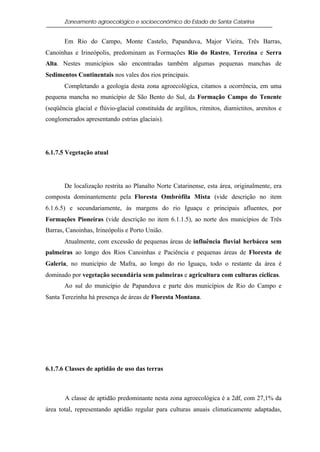 Zoneamento agroecológico e socioeconômico do Estado de Santa Catarina


       Em Rio do Campo, Monte Castelo, Papanduva, Major Vieira, Três Barras,
Canoinhas e Irineópolis, predominam as Formações Rio do Rastro, Terezina e Serra
Alta. Nestes municípios são encontradas também algumas pequenas manchas de
Sedimentos Continentais nos vales dos rios principais.
       Completando a geologia desta zona agroecológica, citamos a ocorrência, em uma
pequena mancha no município de São Bento do Sul, da Formação Campo do Tenente
(seqüência glacial e flúvio-glacial constituída de argilitos, ritmitos, diamictitos, arenitos e
conglomerados apresentando estrias glaciais).




6.1.7.5 Vegetação atual




       De localização restrita ao Planalto Norte Catarinense, esta área, originalmente, era
composta dominantemente pela Floresta Ombrófila Mista (vide descrição no item
6.1.6.5) e secundariamente, às margens do rio Iguaçu e principais afluentes, por
Formações Pioneiras (vide descrição no item 6.1.1.5), ao norte dos municípios de Três
Barras, Canoinhas, Irineópolis e Porto União.
       Atualmente, com excessão de pequenas áreas de influência fluvial herbácea sem
palmeiras ao longo dos Rios Canoinhas e Paciência e pequenas áreas de Floresta de
Galeria, no município de Mafra, ao longo do rio Iguaçu, todo o restante da área é
dominado por vegetação secundária sem palmeiras e agricultura com culturas cíclicas.
       Ao sul do município de Papanduva e parte dos municípios de Rio do Campo e
Santa Terezinha há presença de áreas de Floresta Montana.




6.1.7.6 Classes de aptidão de uso das terras



       A classe de aptidão predominante nesta zona agroecológica é a 2df, com 27,1% da
área total, representando aptidão regular para culturas anuais climaticamente adaptadas,
 