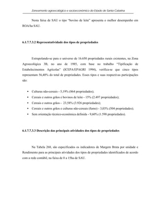Zoneamento agroecológico e socioeconômico do Estado de Santa Catarina


       Nesta faixa de SAU o tipo “bovino de leite” apresenta o melhor desempenho em
ROA/ha SAU.




6.1.7.7.3.2 Representatividade dos tipos de propriedades




       Extrapolando-se para o universo de 16.650 propriedades rurais existentes, na Zona
Agroecológica 3B, no ano de 1985, com base no trabalho “Tipificação de
Estabelecimentos Agrícolas” (ICEPA/EPAGRI 1994), verifica-se que cinco tipos
representam 56,40% do total de propriedades. Esses tipos e suas respectivas participações
são:


   •   Culturas não-cereais - 5,19% (864 propriedades);
   •   Cereais e outros grãos e bovinos de leite - 15% (2.497 propriedades);
   •   Cereais e outros grãos - 23,58% (3.926 propriedades);
   •   Cereais e outros grãos e culturas não-cereais (fumo) - 3,03% (504 propriedades);
   •   Sem orientação técnico-econômica definida - 9,60% (1.598 propriedades).




6.1.7.7.3.3 Descrição das principais atividades dos tipos de propriedades




       Na Tabela 268, são especificados os indicadores de Margem Bruta por unidade e
Rendimento para as principais atividades dos tipos de propriedades identificados de acordo
com a rede contábil, na faixa de 0 a 15ha de SAU.
 