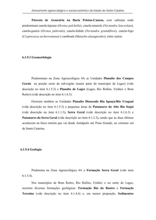 Zoneamento agroecológico e socioeconômico do Estado de Santa Catarina


         Floresta de Araucária na Bacia Pelotas-Canoas, com submata onde
 predominam canela-lajeana (Ocotea pulchella), canela-amarela (Nectandra lanceolata),
 canela-guaicá (Ocotea puberula), canela-fedida (Nectandra grandiflora), canela-fogo
 (Cryptocarya aschersoniana) e camboatá (Matayba elaeagnoides), entre outras.




 6.1.9.3 Geomorfologia




        Predominam na Zona Agroecológica 4A as Unidades Planalto dos Campos
 Gerais na porção oeste da sub-região (maior parte do município de Lages) (vide
 descrição no item 6.1.5.3) e Planalto de Lages (Lages, Rio Rufino, Urubici e Bom
 Retiro) (vide descrição no item 6.1.6.3).

        Ocorrem também as Unidades Planalto Dissecado Rio Iguaçu/Rio Uruguai
 (vide descrição no item 6.1.5.3) e pequenas áreas de Patamares do Alto Rio Itajaí
 (vide descrição no item 6.1.1.3), Serra Geral (vide descrição no item 6.1.6.3) e
 Patamares da Serra Geral (vide descrição no item 6.1.2.3), sendo que as duas últimas
 acontecem na faixa estreita que vai desde Anitápolis até Praia Grande, no extremo sul
 de Santa Catarina.




6.1.9.4 Geologia




        Predomina na Zona Agroecológica 4A a Formação Serra Geral (vide item
 6.1.5.4).

        Nos municípios de Bom Retiro, Rio Rufino, Urubici e no norte de Lages,
 ocorrem diversas formações geológicas: Formação Rio do Rastro e Formação
 Terezina (vide descrição no item 6.1.4.4) e, em menor proporção, Sedimentos
 