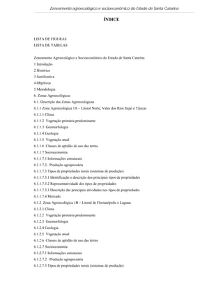 Zoneamento agroecológico e socioeconômico do Estado de Santa Catarina

                                                ÍNDICE



LISTA DE FIGURAS
LISTA DE TABELAS


Zoneamento Agroecológico e Socioeconômico do Estado de Santa Catarina
1 Introdução
2 Histórico
3 Justificativa
4 Objetivos
5 Metodologia
6. Zonas Agroecológicas
6.1. Descrição das Zonas Agroecológicas
6.1.1 Zona Agroecológica 1A – Litoral Norte, Vales dos Rios Itajaí e Tijucas
6.1.1.1 Clima
6.1.1.2 Vegetação primária predominante
6.1.1.3 Geomorfologia
6.1.1.4 Geologia
6.1.1.5 Vegetação atual
6.1.1.6 Classes de aptidão de uso das terras
6.1.1.7 Socioeconomia
6.1.1.7.1 Informações estruturais
6.1.1.7.2. Produção agropecuária
6.1.1.7.3 Tipos de propriedades rurais (sistemas de produção)
6.1.1.7.3.1 Identificação e descrição dos principais tipos de propriedades
6.1.1.7.3.2 Representatividade dos tipos de propriedades
6.1.1.7.3.3 Descrição das principais atividades nos tipos de propriedades
6.1.1.7.4 Mercado
6.1.2 Zona Agroecológica 1B – Litoral de Florianópolis e Laguna
6.1.2.1 Clima
6.1.2.2 Vegetação primária predominante
6.1.2.3 Geomorfologia
6.1.2.4 Geologia
6.1.2.5 Vegetação atual
6.1.2.6 Classes de aptidão de uso das terras
6.1.2.7 Socioeconomia
6.1.2.7.1 Informações estruturais
6.1.2.7.2. Produção agropecuária
6.1.2.7.3 Tipos de propriedades rurais (sistemas de produção)
 