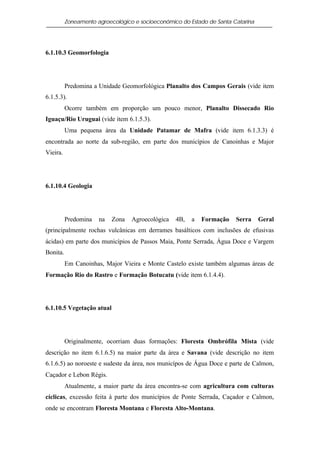 Zoneamento agroecológico e socioeconômico do Estado de Santa Catarina




6.1.10.3 Geomorfologia




          Predomina a Unidade Geomorfológica Planalto dos Campos Gerais (vide item
6.1.5.3).
          Ocorre também em proporção um pouco menor, Planalto Dissecado Rio
Iguaçu/Rio Uruguai (vide item 6.1.5.3).
          Uma pequena área da Unidade Patamar de Mafra (vide item 6.1.3.3) é
encontrada ao norte da sub-região, em parte dos municípios de Canoinhas e Major
Vieira.




6.1.10.4 Geologia




          Predomina   na   Zona   Agroecológica   4B,   a   Formação    Serra     Geral
(principalmente rochas vulcânicas em derrames basálticos com inclusões de efusivas
ácidas) em parte dos municípios de Passos Maia, Ponte Serrada, Água Doce e Vargem
Bonita.
          Em Canoinhas, Major Vieira e Monte Castelo existe também algumas áreas de
Formação Rio do Rastro e Formação Botucatu (vide item 6.1.4.4).




6.1.10.5 Vegetação atual




          Originalmente, ocorriam duas formações: Floresta Ombrófila Mista (vide
descrição no item 6.1.6.5) na maior parte da área e Savana (vide descrição no item
6.1.6.5) ao noroeste e sudeste da área, nos municípos de Água Doce e parte de Calmon,
Caçador e Lebon Régis.
          Atualmente, a maior parte da área encontra-se com agricultura com culturas
cíclicas, excessão feita à parte dos municípios de Ponte Serrada, Caçador e Calmon,
onde se encontram Floresta Montana e Floresta Alto-Montana.
 