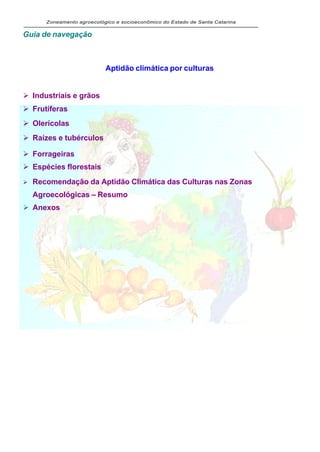 Zoneamento agroecológico e socioeconômico do Estado de Santa Catarina


Guia de navegação



                            Aptidão climática por culturas

                                                                     Tópico anterior
Ø Industriais e grãos
Ø Frutíferas
Ø Olerícolas
Ø Raízes e tubérculos

Ø Forrageiras
Ø Espécies florestais
Ø   Recomendação da Aptidão Climática das Culturas nas Zonas
    Agroecológicas – Resumo
Ø Anexos
 