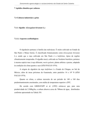 Zoneamento agroecológico e socioeconômico do Estado de Santa Catarina


7 Aptidão climática por culturas




7.1 Culturas industriais e grãos




7.1.1 Algodão (Gossypium hirsutum L.)


 Visualizar

7.1.1.1 Aspectos ecofisiológicos




       O algodoeiro pertence à família das malváceas. É muito cultivado no Estado de
São Paulo e Minas Gerais. É classificado botanicamente como (Gossypium hirsutum
L.), sendo que a raça cultivada em São Paulo é a latifolium, típica de regiões
climaticamente temperadas. O algodão mocó, cultivado no Nordeste brasileiro, pertence
à mesma espécie mas à raça diferente, marie-galante, planta arbórea e perene, adaptada
às condições de clima quente e seco (SÃO PAULO 1974).

       A origem do algodeiro da raça latifolium é o Estado de Chiapas, no Sul do
México, além de áreas próximas da Guatemala, entre paralelos 14 e 18º N (SÃO
PAULO 1974).

       Quanto ao clima, a cultura necessita de um período de 140 a 160 dias
predominantemente ensolarados, com média de temperatura superior a 20ºC.

       De acordo com GRIDI-PAPP et al. (1992) estima-se que, para uma
produtividade de 2.500kg/ha, a cultura absorva cerca de 700mm de água, distribuídos
conforme apresentado na Tabela 381.
 
