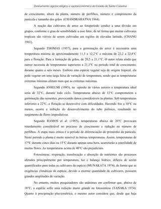 Zoneamento agroecológico e socioeconômico do Estado de Santa Catarina

de crescimento, altura da planta, número de perfilhos, número e comprimento da
panícula e tamanho dos grãos (CHANDRARATNA 1964).

         A reação das cultivares de arroz ao fotoperíodo conduz a uma divisão em
grupos, conforme o grau de sensibilidade a esse fator, de tal forma que muitas cultivares
tropicais são viáveis de serem cultivadas em regiões de elevadas latitude, (CHANG
1961).

         Segundo THOMAS (1957), para a germinação do arroz é necessária uma
temperatura mínima de aproximadamente 11,1 a 12,2°C e máxima de 22,2 a 22,8°C
para a floração. Para a formação de grãos, de 20,5 a 21,1°C. O autor relata ainda que
oarroz necessita de temperaturas superiores a 21,1°C no período total de crescimento,
durante quatro a seis meses. Embora esta espécie vegetal seja de origem tropical, ela
pode vegetar em uma larga faixa de variação de temperatura, sendo que as temperaturas
extremas mínimas afetam mais que as extremas máximas.

         Segundo ANSELMI (1985), na opinião de vários autores a temperatura ideal
seria de 32°C, durante todo ciclo. Temperaturas abaixo de 12°C comprometem a
germinação das sementes, provocando danos consideráveis às plantas. Sob temperaturas
inferiores a 22°C, a floração se desenvolve com dificuldades. Havendo frio a 10°C ou
menos, ocorre a inibição do desenvolvimento do tubo polínico, resultando no
surgimento de flores improdutivas.

         Segundo RAMOS et al. (1985), temperaturas abaixo de 20°C provocam
retardamento considerável no processo de crescimento e redução no número de
perfilhos. A etapa mais crítica é o período de diferenciação do primórdio da panícula.
Neste período a planta é muito sensível às baixas temperaturas. Assim, temperaturas de
17°C durante cinco dias ou 15°C durante apenas uma hora, acarretarão a esterilidade de
muitas flores. As temperaturas acima de 40°C são prejudiciais.

         Fotossíntese, respiração, translocação e absorção de nutrientes são processos
afetados principalmente por temperatura, luz e balanço hídrico, difíceis de serem
quantificados para todas as cultivares da espécie (MUNAKATA 1974), de forma que as
exigências climáticas da espécie, devido a enorme quantidade de cultivares, possuem
grandes amplitudes de variação.

         No entanto, muitos pesquisadores são unânimes em confirmar que, abaixo de
18°C, a espécie sofre uma redução muito grande na fotossíntese (TANAKA 1974).
Quanto à precipitação pluviométrica, o mesmo autor considera que, desde que haja
 