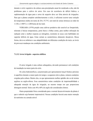 Zoneamento agroecológico e socioeconômico do Estado de Santa Catarina

durante o ciclo vegetativo da cultura uma precipitação anual de moderada a alta, não há
problemas para o cultivo do arroz. Em caso de ocorrência de déficit hídrico, a
suplementação de água para o arroz de sequeiro deve ser feita através de irrigações.
Para que a planta complete satisfatoriamente o ciclo, é suficiente ocorrer uma variação
de temperatura média em torno de 20 e 37,7°C; um total de somas térmicas ao redor de
1.130 a 1.500°C e 1.200 horas de luz total.

       VERGARA (1974) propõe uma cultivar produtiva não sensível ao fotoperíodo,
tolerante à baixas temperaturas, porte baixo e folhas eretas, para melhor utilização da
radiação solar e melhor resposta ao nitrogênio, resistente às secas com habilidade em
suportar déficits de água. Estas seriam as caraterísticas altamente desejáveis. Dessa
forma, deve-se enfatizar a sua adaptabilidade em diferentes condições do meio, ao invés
de provocar mudanças nas condições ambientais.




7.1.3.2 Arroz irrigado - aspectos edáficos    Visualizar mapa




       O arroz irrigado é uma cultura subaquática, devendo permanecer sob condições
de inundação na maior parte do ciclo.

       Os solos hidromórficos, caracterizados por apresentarem lençol freático próximo
à superfície durante a maior parte do tempo e ocuparem relevo plano, reúnem condições
exigidas pela cultura. Dentre eles, os que apresentarem melhor aptidão são os de textura
argilosa ou argilo-siltosa. Essa característica reúne condições de impermeabilidade e
adequada retenção de água de irrigação, ao mesmo tempo em que proporciona
drenagem normal. Solos com 40 a 60% de argila são considerados ótimos.

       Outra propriedade física considerada para o normal desenvolvimento da planta é
que o subsolo seja bastante impermeável. Nessas condições haverá uma maior retenção
de nutrientes na camada arável.
 