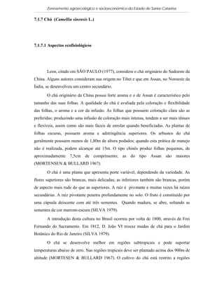 Zoneamento agroecológico e socioeconômico do Estado de Santa Catarina

7.1.7 Chá (Camellia sinensis L.)

  Visualizar


7.1.7.1 Aspectos ecofisiológicos




       Leon, citado em SÃO PAULO (1977), considera o chá originário do Sudoeste da
China. Alguns autores consideram sua origem no Tibet e que em Assan, no Noroeste da
Índia, se desenvolveu um centro secundário.

       O chá originário da China possui forte aroma e o de Assan é característico pelo
tamanho das suas folhas. A qualidade do chá é avaliada pela coloração e flexibilidade
das folhas, o aroma e a cor da infusão. As folhas que possuem coloração clara são as
preferidas; produzindo uma infusão de coloração mais intensa, tendem a ser mais tênues
e flexíveis, assim como são mais fáceis de enrolar quando beneficiadas. As plantas de
folhas escuras, possuem aroma e adstringência superiores. Os arbustos do chá
geralmente possuem menos de 1,80m de altura podados; quando esta prática de manejo
não é realizada, podem alcançar até 15m. O tipo chinês produz folhas pequenas, de
aproximadamente 7,5cm de comprimento; as do tipo Assan                  são   maiores
(MORTENSEN & BULLARD 1967).

       O chá é uma planta que apresenta porte variável, dependendo da variedade. As
flores superiores são brancas, mais delicadas; as inferiores também são brancas, porém
de aspecto mais rude do que as superiores. A raiz é pivotante e muitas vezes há raízes
secundárias. A raiz pivotante penetra profundamente no solo. O fruto é constituído por
uma cápsula deiscente com até três sementes. Quando madura, se abre, soltando as
sementes de cor marrom-escura (SILVA 1979).

       A introdução desta cultura no Brasil ocorreu por volta de 1800, através de Frei
Fernando do Sacramento. Em 1812, D. João VI trouxe mudas de chá para o Jardim
Botânico do Rio de Janeiro (SILVA 1979).

       O chá se desenvolve melhor em regiões subtropicais e pode suportar
temperaturas abaixo de zero. Nas regiões tropicais deve ser plantado acima dos 900m de
altitude (MORTESEN & BULLARD 1967). O cultivo do chá está restrito a regiões
 