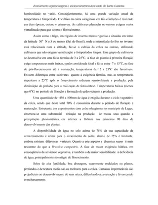 Zoneamento agroecológico e socioeconômico do Estado de Santa Catarina

luminosidade no verão. Conseqüentemente, há uma grande variação anual de
temperatura e fotoperíodo. O cultivo da colza oleaginosa em tais condições é realizado
em duas épocas, outono e primavera. As cultivares plantadas no outono exigem maior
vernalização para que ocorra o florescimento.

       Assim como o trigo, em regiões de inverno menos rigoroso e situadas em torno
da latitude 30° N e S ou menos (Sul do Brasil), onde a intensidade do frio no inverno
está relacionada com a altitude, faz-se o cultivo da colza no outono, utilizando
cultivares que não exigem vernalização e fotoperíodos longos. Esse grupo de cultivares
se desenvolve em uma faixa térmica de 3 a 25°C. A fase do plantio à primeira floração
exige temperaturas mais baixas, sendo considerada ideal a faixa entre 7 e 15°C, na fase
do pós-florescimento até a maturação, temperaturas de 12 a 23°C são favoráveis.
Existem diferenças entre cultivares quanto à exigência térmica, mas as temperaturas
superiores a 25°C após o florescimento reduzem sensivelmente a produção, pela
diminuição do período para a realização de fotossíntese. Temperaturas baixas (menos
que 0°C) no período de floração e formação do grão reduzem a produção.

       Uma quantidade de 450 a 500mm de água é exigida durante o ciclo vegetativo
da colza, sendo que deste total 70% é consumida durante o período de floração e
maturação. Entretanto, em experimentos com colza oleaginosa no município de Lages,
observou-se uma substancial      redução na produção       de massa seca quando a
precipitação pluviométrica era inferior a 160mm nos primeiros 90 dias de
desenvolvimento das plantas.

       A disponibilidade de água no solo acima de 75% de sua capacidade de
armazenamento é ótima para o crescimento da colza; abaixo de 75% é limitante,
embora existam diferenças varietais. Quanto a este aspecto a Brassica napus é mais
resistente do que a Brassica campestris. A fase de maior exigência hídrica, em
conseqüência da atividade vegetativa, é também a de maior sensibilidade à deficiência
de água, principalmente no estágio de florescimento.

       Solos de alta fertilidade, boa drenagem, suavemente ondulados ou planos,
profundos e de textura média são os melhores para a colza. Camadas impermeáveis são
prejudiciais ao desenvolvimento de suas raízes, dificultando a penetração e favorecendo
o encharcamento.
 