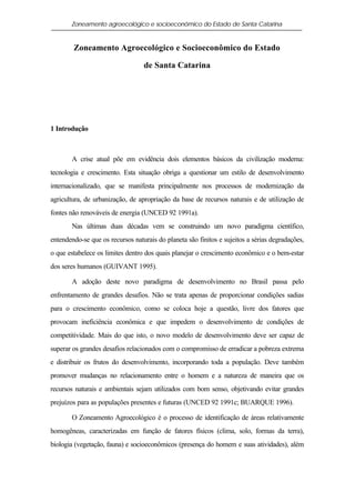 Zoneamento agroecológico e socioeconômico do Estado de Santa Catarina


        Zoneamento Agroecológico e Socioeconômico do Estado

                                  de Santa Catarina




1 Introdução



       A crise atual põe em evidência dois elementos básicos da civilização moderna:
tecnologia e crescimento. Esta situação obriga a questionar um estilo de desenvolvimento
internacionalizado, que se manifesta principalmente nos processos de modernização da
agricultura, de urbanização, de apropriação da base de recursos naturais e de utilização de
fontes não renováveis de energia (UNCED 92 1991a).
       Nas últimas duas décadas vem se construindo um novo paradigma científico,
entendendo-se que os recursos naturais do planeta são finitos e sujeitos a sérias degradações,
o que estabelece os limites dentro dos quais planejar o crescimento econômico e o bem-estar
dos seres humanos (GUIVANT 1995).

       A adoção deste novo paradigma de desenvolvimento no Brasil passa pelo
enfrentamento de grandes desafios. Não se trata apenas de proporcionar condições sadias
para o crescimento econômico, como se coloca hoje a questão, livre dos fatores que
provocam ineficiência econômica e que impedem o desenvolvimento de condições de
competitividade. Mais do que isto, o novo modelo de desenvolvimento deve ser capaz de
superar os grandes desafios relacionados com o compromisso de erradicar a pobreza extrema
e distribuir os frutos do desenvolvimento, incorporando toda a população. Deve também
promover mudanças no relacionamento entre o homem e a natureza de maneira que os
recursos naturais e ambientais sejam utilizados com bom senso, objetivando evitar grandes
prejuízos para as populações presentes e futuras (UNCED 92 1991c; BUARQUE 1996).

       O Zoneamento Agroecológico é o processo de identificação de áreas relativamente
homogêneas, caracterizadas em função de fatores físicos (clima, solo, formas da terra),
biologia (vegetação, fauna) e socioeconômicos (presença do homem e suas atividades), além
 