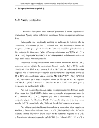 Zoneamento agroecológico e socioeconômico do Estado de Santa Catarina

7.1.9 Feijão (Phaseolus vulgaris L.)

 Visualizar

7.1.9.1 Aspectos ecofisiológicos




         O feijoeiro é uma planta anual herbácea, pertencente à família Leguminosae,
originária da América Latina, onde foram encontradas formas selvagens em diferentes
áreas.

         Determinada pela constituição genética, as cultivares do feijoeiro são de
crescimento determinado ou não e possuem uma alta flexibilidade quanto ao
fotoperíodo, sendo que a grande maioria das cultivares respondem particularmente a
dias curtos ou são fotoneutras, (Allard e Zaumeyer, citados por MAQUIN et al. 1971 e
LEAL 1970). Segundo DOORENBOS & KASSAM (1994), a maioria das variedades de
feijão não é afetada pela duração do dia.

         Em estudos fisiológicos conduzidos sob condições controladas, SAENZ (1962)
encontrou valores críticos de temperaturas bastante amplas (2,0 a 54°C), sendo
considerada como ideal a faixa térmica de 18 a 24°C, para as variedades de regiões
tropicais. Para as variedades que se adaptam a altitudes maiores, temperaturas médias de
15 a 21°C são consideradas ideais, conforme MC GILLIVRAY (1953). GARCIA
(1969) estabeleceu que a espécie adapta-se melhor na faixa de 19 a 22°C, enquanto
DRIJFHOUT (1970) determinou o intervalo de 17 a 23°C como ideal para o
crescimento e a frutificação do feijão.

         Para cada processo fisiológico, a espécie possui exigências bem definidas quanto
à luz, calor e água (JONES 1970). Assim, para a germinação, a temperatura crítica é de
8°C, conforme BOX (1961), enquanto que, para o crescimento, a interação de
temperatura, água e luz é limitante. DALE (1965) ressalta a importância da temperatura
ao redor de 25°C e da radiação solar, “Índice de Área Foliar” e taxa de crescimento.

         Para o florescimento também existe uma faixa de temperatura ótima e, conforme
a cultivar, o fotoperíodo é limitante. Entre 21 e 24°C (nível superior) e 17 e 18°C (nível
inferior), somente em períodos de dias longos não há problemas, enquanto que a 13°C,
o florescimento não ocorre, segundo PAPADAKIS (1954). Para BOX (1961) a 15°C o
 