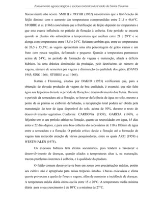 Zoneamento agroecológico e socioeconômico do Estado de Santa Catarina

florescimento não ocorre. SMITH e PRYOR (1962) encontraram que a frutificação do
feijão diminui com o aumento das temperaturas compreendidas entre 21,1 e 46,6°C.
STOBBE et al. (1966) concluíram que a frutificação do feijão depende da temperatura e
que esta exerce influência no período de floração à colheita. Este período se encurta
quando as plantas são submetidas a temperaturas que oscilam entre 21 e 29°C e se
alonga com temperaturas entre 15,5 e 24°C. Relatam também que, entre as temperaturas
de 26,5 e 35,5°C, as vagens apresentam uma alta percentagem de grãos vazios e um
fruto com pouca turgidez, deformado e pequeno. Quando a temperatura permanece
acima de 24°C, no período de formação de vagens e maturação, aliada a déficits
hídricos, há uma drástica diminuição da produção, pelo decréscimo do número de
vagens, número de sementes por vagens e diminuição da qualidade dos grãos, (DAVIS
1945; SING 1964; STOBBE et al. 1966).

       Kattan e Flemming, citados por DAKER (1973) verificaram que, para a
obtenção de elevada produção de vagens de boa qualidade, é essencial que não falte
água aos feijoeiros durante o período de floração e desenvolvimento dos frutos. Durante
o período da semeadura até a floração, se houver deficiência de água no solo, mesmo a
ponto de as plantas se exibirem definhadas, a recuperação total poderá ser obtida pela
manutenção do teor de água disponível do solo, acima de 50%, durante o resto do
desenvolvimento vegetativo. Conforme CARDONA (1959); GARCIA (1969), o
feijoeiro tem o seu período crítico na floração, quanto às necessidades em água, 15 dias
antes e 22 dias depois, e para uma boa colheita são necessários de 110 a 180mm de água
entre a semeadura e a floração. O período crítico desde a floração até a formação de
vagens tem merecido atenção de vários pesquisadores, entre os quais AZZI (1959) e
WESTPHALEN (1975).

       Os excessos hídricos têm efeitos secundários, pois tendem a favorecer o
desenvolvimento de doenças, quando aliados a temperaturas altas e, na maturação,
trazem problemas inerentes à colheita, e à qualidade do produto.

       O feijão comum desenvolve-se bem em zonas com precipitações médias, porém
seu cultivo não é apropriado para zonas tropicais úmidas. Chuvas excessivas e clima
quente provocam a queda de flores e vagens, além de aumentar a incidência de doenças.
A temperatura média diária ótima oscila entre 15 e 20°C. A temperatura média mínima
diária para o seu crescimento é de 10°C e a máxima de 27°C.
 