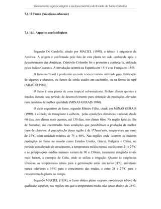 Zoneamento agroecológico e socioeconômico do Estado de Santa Catarina

7.1.10 Fumo (Nicotiana tabacum)

   Visualizar

7.1.10.1 Aspectos ecofisiológicos




       Segundo De Candolle, citado por MACIEL (1958), o tabaco é originário da
América. A origem é confirmada pelo fato de esta planta ter sido conhecida após o
descobrimento das Américas. Cristóvão Colombo foi o primeiro a conhecê-la, utilizada
pelos índios Guaranis. A introdução ocorreu na Espanha em 1519 e na França em 1555.

       O fumo no Brasil é produzido em todo o seu território, utilizado para fabricação
de cigarros e charutos, ou fumos de corda usados em cachimbo, ou na forma de rapé
(ARAÚJO 1986).

       O fumo é uma planta de zona tropical sul-americana. Prefere climas quentes e
úmidos durante seu período de desenvolvimento para obtenção de produções elevadas
com produtos de melhor qualidade (MINAS GERAIS 1980).

       O ciclo vegetativo do fumo, segundo Ribeiro Filho, citado em MINAS GERAIS
(1980), é afetado, do transplante à colheita, pelas condições climáticas, variando desde
60 dias, nos climas mais quentes, até 150 dias, nos climas frios. Na região leste da ilha
de Sumatue, são encontradas boas condições que possibilitam a produção da melhor
copa de charutos. A precipitação dessa região é de 175mm/mês, temperatura em torno
de 27°C, com umidade relativa de 75 a 80%. Nas regiões onde ocorrem as maiores
produções de fumo no mundo como Estados Unidos, Grécia, Bulgária e China, no
período considerado de crescimento, a temperatura média mensal oscila entre 21 e 27°C
e as precipitações médias mensais variam de 90 a 150mm, raramente atingindo níveis
mais baixos, a exemplo de Cuba, onde se utiliza a irrigação. Quanto às exigências
térmicas, as temperaturas ideais para a germinação estão em torno 31°C, entretanto
nunca inferiores a 16°C para o crescimento das mudas, e entre 24 e 27°C para o
crescimento da planta no campo.

       Segundo MACIEL (1958), o fumo obtém pleno sucesso, produzindo tabaco de
qualidade superior, nas regiões em que a temperatura média não desce abaixo de 24°C,
 