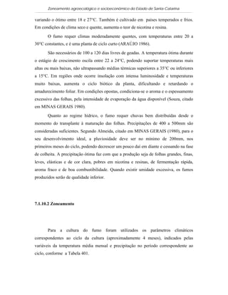 Zoneamento agroecológico e socioeconômico do Estado de Santa Catarina

variando o ótimo entre 18 e 27°C. Também é cultivado em países temperados e frios.
Em condições de clima seco e quente, aumenta o teor de nicotina e resina.

       O fumo requer climas moderadamente quentes, com temperaturas entre 20 a
30°C constantes, e é uma planta de ciclo curto (ARAÚJO 1986).

       São necessários de 100 a 120 dias livres de geadas. A temperatura ótima durante
o estágio de crescimento oscila entre 22 a 24°C, podendo suportar temperaturas mais
altas ou mais baixas, não ultrapassando médias térmicas superiores a 35°C ou inferiores
a 15°C. Em regiões onde ocorre insolação com intensa luminosidade e temperaturas
muito baixas, aumenta o ciclo biótico da planta, dificultando e retardando o
amadurecimento foliar. Em condições opostas, condiciona-se o aroma e o espessamento
excessivo das folhas, pela intensidade de evaporação da água disponível (Souza, citado
em MINAS GERAIS 1980).

       Quanto ao regime hídrico, o fumo requer chuvas bem distribuídas desde o
momento do transplante à maturação das folhas. Precipitações de 400 a 500mm são
consideradas suficientes. Segundo Almeida, citado em MINAS GERAIS (1980), para o
seu desenvolvimento ideal, a pluviosidade deve ser no mínimo de 200mm, nos
primeiros meses do ciclo, podendo decrescer um pouco daí em diante e cessando na fase
de colheita. A precipitação ótima faz com que a produção seja de folhas grandes, finas,
leves, elásticas e de cor clara, pobres em nicotina e resinas, de fermentação rápida,
aroma fraco e de boa combustibilidade. Quando existir umidade excessiva, os fumos
produzidos serão de qualidade inferior.




7.1.10.2 Zoneamento




       Para a cultura do fumo foram utilizados os parâmetros climáticos
correspondentes ao ciclo da cultura (aproximadamente 4 meses), indicados pelas
variáveis da temperatura média mensal e precipitação no período correspondente ao
ciclo, conforme a Tabela 401.
 