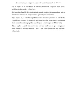 Zoneamento agroecológico e socioeconômico do Estado de Santa Catarina

(A) A região 1A é considerada de aptidão preferencial          naquelas áreas onde a
precipitação não excede a 150mm/mês;

(B) As regiões 2A e 2B são consideradas de aptidão preferencial naquelas áreas onde as
altitudes são menores, em relação à região agroecológica considerada;

(C) A região 2C é considerada preferencial nas áreas mais próximas do Vale do Rio
Uruguai e dos afluentes localizados na área oeste da região agroecológica considerada,
desde que a referida área geográfica não ultrapasse a precipitação de 150mm/ mês;

(D) As regiões 3A e 3C são consideradas toleradas em locais em que a temperatura
média durante o ciclo seja superior a 18ºC e que a precipitação não seja superior a
150mm/mês.
 