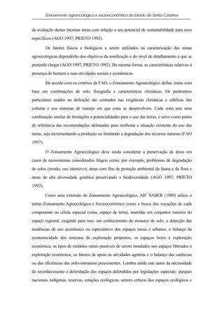 Zoneamento agroecológico e socioeconômico do Estado de Santa Catarina


da avaliação destas mesmas áreas com relação a seu potencial de sustentabilidade para usos
específicos (AGO 1997; PRIETO 1992).

         Os fatores físicos e biológicos a serem utilizados na caracterização das zonas
agroecológicas dependerão dos objetivos da zonificação e do nível de detalhamento a que se
pretende chegar (AGO 1997; PRIETO 1992). Da mesma forma, as características relativas à
presença do homem e suas atividades sociais e econômicas.

         De acordo com os critérios da FAO, o Zoneamento Agroecológico define zonas com
base em combinações de solo, fisiografia e características climáticas. Os parâmetros
particulares usados na definição são centrados nas exigências climáticas e edáficas das
culturas e nos sistemas de manejo em que estas se desenvolvem. Cada zona tem uma
combinação similar de limitações e potencialidades para o uso das terras, e serve como ponto
de referência das recomendações delineadas para melhorar a situação existente do uso das
terras, seja incrementando a produção ou limitando a degradação dos recursos naturais (FAO
1997).

         O Zoneamento Agroecológico deve ainda considerar a preservação de áreas em
casos de ecossistemas considerados frágeis como, por exemplo, problemas de degradação
de solos (erosão, uso intensivo); áreas com fins de proteção ambiental da fauna e da flora e
áreas de alta diversidade genética preservando a biodiversidade (AGO 1997; PRIETO
1992).

         Como uma extensão do Zoneamento Agroecológico, AB´ SABER (1989) utiliza o
termo Zoneamento Agroecológico e Socioeconômico como a busca das vocações de cada
componente ou célula especial (zona, espaço de terra), inseridas em conjuntos maiores do
espaço regional, exigindo para isso: um conhecimento do mosaico de solo; a detecção das
tendências de uso econômico ou especulativo dos espaços rurais e urbanos; o balanço da
economicidade dos sistemas de exploração propostos, os espaços livres à exploração
econômica; os tipos de módulos rurais passíveis de serem instalados nos espaços liberados à
exploração econômica; os fatores de apoio às atividades agrárias e o balanço das carências
ou das eficiências das infra-estruturas preexistentes. Lembra ainda este autor da necessidade
de reconhecimento e delimitação dos espaços defendidos por legislações especiais: parques
nacionais indígenas, reservas, estações ecológicas, setores críticos dos espaços ecológicos e
 