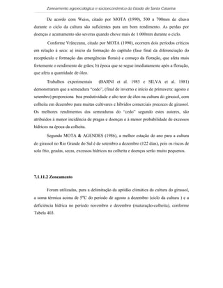 Zoneamento agroecológico e socioeconômico do Estado de Santa Catarina

       De acordo com Weiss, citado por MOTA (1990), 500 a 700mm de chuva
durante o ciclo da cultura são suficientes para um bom rendimento. As perdas por
doenças e acamamento são severas quando chove mais de 1.000mm durante o ciclo.

       Conforme Vrânceanu, citado por MOTA (1990), ocorrem dois períodos críticos
em relação à seca: a) início da formação do capítulo (fase final da diferenciação do
receptáculo e formação das emergências florais) e começo da floração, que afeta mais
fortemente o rendimento de grãos; b) época que se segue imediatamente após a floração,
que afeta a quantidade de óleo.

       Trabalhos experimentais       (BARNI et al. 1985 e SILVA et al. 1981)
demonstraram que a semeadura “cedo”, (final de inverno e início de primavera: agosto e
setembro) proporciona boa produtividade e alto teor de óleo na cultura do girassol, com
colheita em dezembro para muitas cultivares e híbridos comerciais precoces de girassol.
Os melhores rendimentos das semeaduras do “cedo” segundo estes autores, são
atribuídos à menor incidência de pragas e doenças e à menor probabilidade de excessos
hídricos na época da colheita.

       Segundo MOTA & AGENDES (1986), a melhor estação do ano para a cultura
do girassol no Rio Grande do Sul é de setembro a dezembro (122 dias), pois os riscos de
solo frio, geadas, secas, excessos hídricos na colheita e doenças serão muito pequenos.




7.1.11.2 Zoneamento

       Foram utilizadas, para a delimitação da aptidão climática da cultura do girassol,
a soma térmica acima de 5°C do período de agosto a dezembro (ciclo da cultura ) e a
deficiência hídrica no período novembro e dezembro (maturação-colheita), conforme
Tabela 403.
 