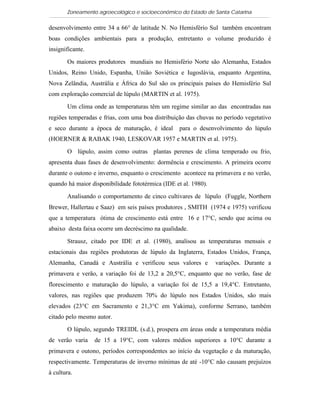Zoneamento agroecológico e socioeconômico do Estado de Santa Catarina

desenvolvimento entre 34 a 66° de latitude N. No Hemisfério Sul também encontram
boas condições ambientais para a produção, entretanto o volume produzido é
insignificante.

       Os maiores produtores mundiais no Hemisfério Norte são Alemanha, Estados
Unidos, Reino Unido, Espanha, União Soviética e Iugoslávia, enquanto Argentina,
Nova Zelândia, Austrália e África do Sul são os principais países do Hemisfério Sul
com exploração comercial de lúpulo (MARTIN et al. 1975).

       Um clima onde as temperaturas têm um regime similar ao das encontradas nas
regiões temperadas e frias, com uma boa distribuição das chuvas no período vegetativo
e seco durante a época de maturação, é ideal       para o desenvolvimento do lúpulo
(HOERNER & RABAK 1940, LESKOVAR 1957 e MARTIN et al. 1975).

       O lúpulo, assim como outras plantas perenes de clima temperado ou frio,
apresenta duas fases de desenvolvimento: dormência e crescimento. A primeira ocorre
durante o outono e inverno, enquanto o crescimento acontece na primavera e no verão,
quando há maior disponibilidade fototérmica (IDE et al. 1980).

       Analisando o comportamento de cinco cultivares de lúpulo (Fuggle, Northern
Brewer, Hallertau e Saaz) em seis países produtores , SMITH (1974 e 1975) verificou
que a temperatura ótima de crescimento está entre 16 e 17°C, sendo que acima ou
abaixo desta faixa ocorre um decréscimo na qualidade.

       Strausz, citado por IDE et al. (1980), analisou as temperaturas mensais e
estacionais das regiões produtoras de lúpulo da Inglaterra, Estados Unidos, França,
Alemanha, Canadá e Austrália e verificou seus valores e          variações. Durante a
primavera e verão, a variação foi de 13,2 a 20,5°C, enquanto que no verão, fase de
florescimento e maturação do lúpulo, a variação foi de 15,5 a 19,4°C. Entretanto,
valores, nas regiões que produzem 70% do lúpulo nos Estados Unidos, são mais
elevados (23°C em Sacramento e 21,3°C em Yakima), conforme Serrano, também
citado pelo mesmo autor.

       O lúpulo, segundo TREIDL (s.d.), prospera em áreas onde a temperatura média
de verão varia    de 15 a 19°C, com valores médios superiores a 10°C durante a
primavera e outono, períodos correspondentes ao início da vegetação e da maturação,
respectivamente. Temperaturas de inverno mínimas de até -10°C não causam prejuízos
à cultura.
 