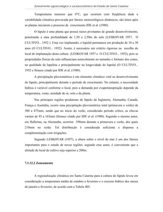 Zoneamento agroecológico e socioeconômico do Estado de Santa Catarina

       Temperaturas menores que 0°C, que ocorrem com freqüência dada a
variabilidade climática provocada por fatores meteorológicos dinâmicos, são letais após
as plantas iniciarem o processo de crescimento IDE et al. (1980).

       O lúpulo é uma planta que possui raízes pivotantes de grande desenvolvimento,
penetrando a uma profundidade de 1,50 a 2,50m do solo (LESKOVAR 1957,                O
CULTIVO... 1952 ). Uma vez implantado, o lupulal permanece em produção de 10 a 30
anos (O CULTIVO... 1952). Assim, é necessário um critério rigoroso na escolha do
local de implantação desta cultura (LESKOVAR 1957 e O CULTIVO... 1952), pois as
propriedades físicas do solo influenciam notavelmente no tamanho e formato dos cones,
na qualidade da lupulina e principalmente na longevidade do lupulal (O CULTIVO...
1952 e Strausz citado por IDE et al. (1980).

       A precipitação pluviométrica é um elemento climático vital ao desenvolvimento
do lúpulo, principalmente durante o período de crescimento. No entanto, a necessidade
hídrica é variável conforme o local, pois a demanda por evapotranspiração depende da
temperatura, vento, umidade do ar, solo e da planta

       Nas principais regiões produtoras de lúpulo da Inglaterra, Alemanha, Canadá,
França e Austrália, ocorre uma precipitação pluviométrica total (primavera e verão) de
300 a 475mm, sendo que no início do verão, considerado período crítico, as chuvas
variam de 93 a 163mm (Strausz citado por IDE et al. (1980). Segundo o mesmo autor,
em Hallertau, na Alemanha, ocorrem 398mm durante a primavera e verão, dos quais
210mm no verão. Tal distribuição é considerada suficiente e dispensa a
complementação com irrigações.

       Segundo LESKOVAR (1957), a altura sobre o nível do mar é um dos fatores
importantes para o estudo de novas regiões; segundo esse autor, é conveniente que a
altitude do local de cultivo seja superior a 200m.


7.1.12.2 Zoneamento


       A regionalização climática em Santa Catarina para a cultura do lúpulo levou em
consideração a temperatura média de outubro a fevereiro e o excesso hídrico dos meses
de janeiro e fevereiro, de acordo com a Tabela 405.
 