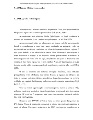 Zoneamento agroecológico e socioeconômico do Estado de Santa Catarina

7.1.13 Mamona (Ricinus communis L.)

  Visualizar


7.1.13.11 Aspectos ecofisiológicos




         Acredita-se que a mamona tenha sido originária da África, mais precisamente da
Etiópia; essa região situa-se entre os paralelos 5º e 15º S (SILVA 1981).

         A mamoneira é uma planta da família Euforbiaceae. No Brasil conhece-se a
mamona por mamoneira, rícino, carrapateira e palma-criste (ALMEIDA 1973).

         A mamoneira cultivada é um arbusto, com um sistema radicular que se estende
lateral e profundamente e uma parte aérea ramificada, de coloração verde ou
avermelhada, de acordo com a variedade. As folhas são lobadas com formas variadas. É
uma planta monóica e sua inflorescência contém flores femininas na parte superior e
flores masculinas na inferior. A flor masculina contém grande número de estames e a
feminina possui um ovário com três lojas, em cada uma das quais se desenvolve uma
semente. O fruto é uma cápsula lisa ou com espinhos. A semente é carunculada, oval, de
tamanho grande, médio ou pequeno, podendo ter colorações muito variadas (ALMEIDA
1973).

         O óleo de mamona tem múltiplas aplicações industriais, sendo utilizado
principalmente como lubrificante para turbina de avião e foguetes, na fabricação de
tintas e vernizes, materiais plásticos, cosméticos, drogas farmacêuticas, etc. A torta
residual é um excelente fertilizante ou suplemento protéico na ração para animais (SÃO
PAULO 1979).

         Uma vez iniciada a germinação, a temperatura precisa manter-se acima de 12ºC,
embora a planta seja resistente a baixas temperaturas, só morrendo com temperatura
abaixo de 3ºC negativos. A temperatura ideal para o crescimento e a maturação varia de
20 a 30ºC (SILVA 1981).

         De acordo com TÁVORA (1982), a planta não tolera geadas. Temperatura de
2ºC durante 4 horas é geralmente considerada o mínimo necessário para ocasionar a
morte da planta. Entretanto, temperaturas de 10ºC comprometem grandemente a
 