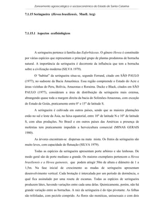 Zoneamento agroecológico e socioeconômico do Estado de Santa Catarina

7.1.15 Seringueira (Hevea brasiliensis, Muell. Arg)

   Visualizar


7.1.15.1 Aspectos ecofisiológicos




         A seringueira pertence à família das Euforbiáceas. O gênero Hevea é constituído
por várias espécies que representam o principal grupo de plantas produtoras de borracha
natural. A importância da seringueira é decorrente da influência que tem a borracha
sobre a civilização moderna (SILVA 1979).

         O “habitat” da seringueira situa-se, segundo Ferrand, citado em SÃO PAULO
(1977), no sudoeste da Bacia Amazônica. Essa região compreende o Estado do Acre e
áreas vizinhas do Peru, Bolívia, Amazonas e Roraima. Ducke e Black, citados em SÃO
PAULO (1977), consideram a área de distribuição da seringueira mais extensa,
abrangendo quase toda a margem direita da bacia do Solimões-Amazonas, com exceção
do Estado de Goiás, praticamente entre 0° e 15° de latitude S.

         A seringueira é cultivada em outros países, sendo que as maiores plantações
estão no sul e leste da Ásia, na faixa equatorial, entre 10° de latitude N e 10° de latitude
S, com altas produções. No Brasil e em outros países das Américas a presença de
moléstias tem praticamente impedido a herveicultura comercial (MINAS GERAIS
1980).

         As árvores encontram-se dispersas na mata mista. Os frutos da seringueira são
muito leves, com capacidade de flutuação (SILVA 1979).

         Todas as espécies da seringueira apresentam porte arbóreo e são lenhosas. De
modo geral são de porte mediano a grande. Os maiores exemplares pertencem a Hevea
brasiliensis e a Hevea guinensis, que podem atingir 50m de altura e diâmetro de 1 a
1,5m. Na fase inicial de crescimento as mudas de seringueira apresentam
desenvolvimento vertical. Cada brotação é intercalada por um período de dormência, o
qual fica assinalado por uma roseta de escamas. Todas as espécies de seringueira
produzem látex, havendo variações entre cada uma delas. Quimicamente, porém, não há
grande variação entre as borrachas. A raiz da seringueira é do tipo pivotante. As folhas
são trifoliadas, com pecíolo comprido. As flores são monóicas, unissexuais e com dois
 