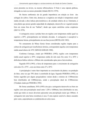 Zoneamento agroecológico e socioeconômico do Estado de Santa Catarina

sexos presentes na árvore, na mesma inflorescência. O fruto é uma cápsula globosa,
alongada ou mais ou menos piramidal, lobada (SILVA 1979).

       Os fatores ambientais são de grande importância em relação ao êxito          dos
seringais de cultivo. Entre eles, destaca-se a exigência em relação à temperatura anual
média elevada e altos índices pluviométricos e de umidade relativa do ar. Entretanto, é
uma planta que possui grande capacidade de adaptação, desenvolve-se vegetativamente
bem em zonas fora de seu “habitat”, desde que sejam satisfeitas certas exigências
(SILVA 1979).

       A seringueira cresce e produz bem em regiões com temperatura média igual ou
superior a 20°C, principalmente em latitudes elevadas. A seringueira é susceptível a
temperaturas baixas, principalmente em sua fase jovem (ORTOLANI 1985).

       No zoneamento de Minas Gerais foram consideradas regiões inaptas para a
cultura da seringueira por insuficiência térmica, correspondem àquelas com temperatura
média anual abaixo de 18°C (MINAS GERAIS 1980).

       Conforme Camargo, citado por PEREIRA (1992), regiões com temperatura
média anual superior a 20°C, temperatura média do mês mais frio entre 16 e 20°C e
deficiência hídrica inferior a 200mm são consideradas aptas para a herveicultura.

       Segundo SYS (1993), a faixa de temperatura para o crescimento da seringueira
está entre 22 e 35°C , com um ótimo entre 27 e 28°C.

       A precipitação é outro fator importante no crescimento da planta e na produção
de látex, uma vez que 70% deste é constituído de água. Segundo PEREIRA (1992), os
limites sugeridos por alguns pesquisadores variam desde o mínimo de 1.500mm/ano
bem distribuídos até 4.000mm/ano, sendo a precipitação ideal de 2.500mm/ano
(Trindade citado por PEREIRA 1992)

       De forma semelhante, SYS (1993) cita que a seringueira desenvolve-se bem em
regiões com uma precipitação anual entre 1.250 e 4.000mm, bem distribuídos no ano,
sendo que todos os meses deveriam apresentar uma precipitação maior que 100mm. A
seringueira tem uma baixa resistência à seca. É uma espécie sensível a danos causados
pelo vento, especialmente se estabelecida em solos rasos.
 
