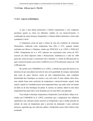 Zoneamento agroecológico e socioeconômico do Estado de Santa Catarina

7.1.16 Soja (Glicyne max L. Merril)

   Visualizar


7.1.16.1 Aspecto ecofisiológicos




       A soja é uma planta pertencente à família Leguminosae e tem exigências
peculiares quanto ao clima em diferentes estádios do seu desenvolvimento. A
combinação de somas térmicas, fotoperíodo e o balanço hídrico determina o clima onde
a produção é viável.

       A temperatura acima da qual a cultura da soja tem condições de armazenar
fotossintatos, conhecida como temperatura base (Tb), é 15°C, segundo estudos
realizados por Brown e Chapman, citados por PASCALE et al. (1963) e PASCALE
(1969). Temperaturas do ar a 10°C induzem um crescimento nulo; acima de 30°C
exercem um efeito depressor sobre o florescimento. Estabelece-se o valor de 1.000
graus-dia, acima do qual o crescimento não é limitante, e o limite de 600 graus-dia no
qual o desenvolvimento seria crítico. GARCEZ et al. (1974) utilizaram valores de 1.200
a 600 graus-dia.

       De acordo com CAMARGO et al. (1987), o método dos graus-dia baseia-se na
premissa de que uma planta necessita de uma certa quantidade de energia, representada
pela soma de graus térmicos acima de uma temperatura-base, para completar
determinada fase fenológica ou mesmo o seu ciclo total. O autor admite, além disso,
uma relação linear entre acréscimo de temperatura e desenvolvimento vegetal. Cada
espécie vegetal ou variedades possui uma temperatura-base, que pode variar em função
da idade ou da fase fenológica da planta. É comum, no entanto, adotar-se uma única
temperatura-base para todo o ciclo da planta, por ser mais fácil a sua aplicação.

       Com relação à interação, temperatura e fotoperíodo, Lawn & Byth e Major et al.,
citados por CAMARGO et al. (1987), concluíram que a temperatura tem influência
significativa nas cultivares menos sensíveis ao fotoperíodo e que a melhor precisão do
método da soma da temperatura para a previsão da maturação é para cultivares
precoces, sugerindo que nas cultivares tardias o fotoperíodo exerce efeito relativo mais
acentuado.
 