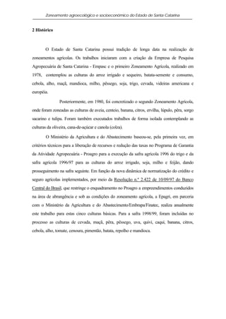 Zoneamento agroecológico e socioeconômico do Estado de Santa Catarina


2 Histórico



       O Estado de Santa Catarina possui tradição de longa data na realização de
zoneamentos agrícolas. Os trabalhos iniciaram com a criação da Empresa de Pesquisa
Agropecuária de Santa Catarina - Empasc e o primeiro Zoneamento Agrícola, realizado em
1978, contemplou as culturas do arroz irrigado e sequeiro, batata-semente e consumo,
cebola, alho, maçã, mandioca, milho, pêssego, soja, trigo, cevada, videiras americana e
européia.

                Posteriormente, em 1980, foi concretizado o segundo Zoneamento Agrícola,
onde foram zoneadas as culturas de aveia, centeio, banana, citros, ervilha, lúpulo, pêra, sorgo
sacarino e tulipa. Foram também executados trabalhos de forma isolada contemplando as
culturas da oliveira, cana-de-açúcar e canola (colza).

        O Ministério da Agricultura e do Abastecimento baseou-se, pela primeira vez, em
critérios técnicos para a liberação de recursos e redução das taxas no Programa de Garantia
da Atividade Agropecuária - Proagro para a execução da safra agrícola 1996 do trigo e da
safra agrícola 1996/97 para as culturas do arroz irrigado, soja, milho e feijão, dando
prosseguimento na safra seguinte. Em função da nova dinâmica de normatização do crédito e
seguro agrícolas implementados, por meio da Resolução n.º 2.422 de 10/09/97 do Banco
Central do Brasil, que restringe o enquadramento no Proagro a empreendimentos conduzidos
na área de abrangência e sob as condições do zoneamento agrícola, a Epagri, em parceria
com o Ministério da Agricultura e do Abastecimento/Embrapa/Finatec, realiza anualmente
este trabalho para estas cinco culturas básicas. Para a safra 1998/99, foram incluídas no
processo as culturas de cevada, maçã, pêra, pêssego, uva, quivi, caqui, banana, citros,
cebola, alho, tomate, cenoura, pimentão, batata, repolho e mandioca.
 