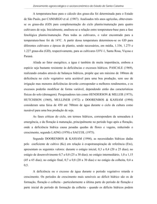 Zoneamento agroecológico e socioeconômico do Estado de Santa Catarina

       A temperatura-base para o cálculo dos graus-dia foi determinada para o Estado
de São Paulo, por CAMARGO et al. (1987). Analisados três anos agrícolas, obteveram-
se os graus-dia (GD) para complementação do ciclo plantio/maturação para quatro
cultivares de soja. Inicialmente, analisou-se a relação entre temperatura-base para a fase
fenológica plantio/maturação. Para todas as cultivares, o valor encontrado para a
temperatura-base foi de 14°C. A partir dessa temperatura determinou-se os GD para
diferentes cultivares e épocas de plantio, sendo necessários, em média, 1.336, 1.275 e
1.227 graus-dia (GD), respectivamente, para as cultivares UFV-1, Santa Rosa, Viçosa e
Paraná.

       Aliada ao fator energético, a água é também de muita importância, embora a
espécie seja bastante resistente às deficiências e excessos hídricos. PASCALE (1969),
realizando estudos através de balanços hídricos, propõe que um máximo de 100mm de
deficiência no ciclo vegetativo seria aceitável para uma boa produção, sem uso de
irrigação mas menores deficiências deverão corresponder a melhores rendimentos, e os
excessos poderão modificar de forma variável, dependendo então das características
físicas do solo (drenagem). Pesquisadores tais como HENDERSON & MILLER (1973),
HUTCHISON (1969), MULLINER (1972) e DOORENBOS & KASSAM (1994)
consideram uma faixa de 450 até 700mm de água durante o ciclo da cultura como
razoável para uma boa produção de soja.

       As fases críticas do ciclo, em termos hídricos, correspondem da semeadura à
emergência, e da floração à maturação, principalmente no período logo após a floração,
onde a deficiência hídrica causa pesadas quedas de flores e vagens, reduzindo o
crescimento, segundo LAING (1970) e SACCOL (1975).

       Segundo DOORENBOS & KASSAM (1994), as necessidades hídricas dadas
pelo coeficiente de cultivo (Kc) em relação à evapotranspiração de referência (Eto),
apresentam os seguintes valores: durante o estágio inicial, 0,3 a 0,4 (20 a 25 dias); no
estágio de desenvolvimento 0,7 a 0,8 (25 a 30 dias); no estágio intermediário, 1,0 a 1,15
(45 a 65 dias); no estágio final, 0,7 a 0,8 (20 a 30 dias) e no estágio da colheita, 0,4 a
0,5.

       A deficiência ou o excesso de água durante o período vegetativo retarda o
crescimento. Os períodos de crescimento mais sensíveis ao déficit hídrico são os de
formação, floração e colheita - particularmente a última parte do período de floração e
parte inicial do período de formação da colheita - quando os déficits hídricos podem
 