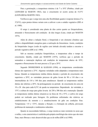 Zoneamento agroecológico e socioeconômico do Estado de Santa Catarina

         Para a germinação, a temperatura mínima é de 7 a 10°C (Pinthus, citado por
LEONARD & MARTIN 1963), mas o crescimento só ocorre acima de 15,5°C
(LEONARD & MARTIN 1963).

         Verifica-se que o sorgo tem uma alta flexibilidade quanto à resposta térmica (7 a
37,8°C), cujos pontos ótimos variam com a cultivar e com o estádio vegetativo (IDE et
al. 1980).

         O sorgo é considerado uma planta de dias curtos quanto ao fotoperiodismo,
atrasando o florescimento sob condições de dias longos (Lane, citado por MARTIN
1975).

         Além de afetar a indução floral, o fotoperíodo é um elemento climático que
reflete a disponibilidade energética para a realização da fotossíntese. Assim, condições
de fotoperíodos longos (verão de regiões com latitude elevada) tendem a encurtar o
período vegetativo (IDE et al. 1980).

         Sob as mesmas condições fotoperiódicas, a temperatura afeta o tempo de
crescimento. Quinby, citado por MARTIN (1975), verificou que o período da
semeadura a maturação duplicou sob condições de temperatura abaixo de 10°C,
enquanto o florescimento foi mais precoce a 22 que a 28°C.

         Segundo DOORENBOS & KASSAM (1994), as temperaturas consideradas
ótimas são superiores a 25°C. Algumas variedades estão adaptadas a temperaturas mais
baixas. Quando as temperaturas médias diárias durante o período de crescimento são
superiores a 20°C, as variedades precoces de grãos levam de 90 a 110 dias e as
intermediárias de 110 a 140 dias para amadurecer. Quando as temperaturas médias
diárias são inferires a 20°C, há prolongamento no período de crescimento de cerca de
10 a 20 dias para cada 0,5°C de queda na temperatura. Dependendo da variedade, a
15°C a cultura do sorgo para grãos levaria de 250 a 300 dias até a maturação. Quando
as temperaturas médias diárias situarem-se na faixa de 10 a 15°C, o cultivo do sorgo
poderá ser realizado para forragem. Os problemas enfrentados são relativos ao
estabelecimento da semente e o amadurecimento do grão em condições frias.
Temperaturas <15 e >35°C, durante a floração e a formação da colheita, provocam
problemas de maturação e rendimentos reduzidos.

         Quanto às necessidades hídricas, o sorgo mostra-se mais resistente às secas que
o milho, e esta característica é conferida pela própria morfologia das raízes que são mais
finas, mais fibrosas e mais desenvolvidas que as do milho (IDE et al.1980).
 