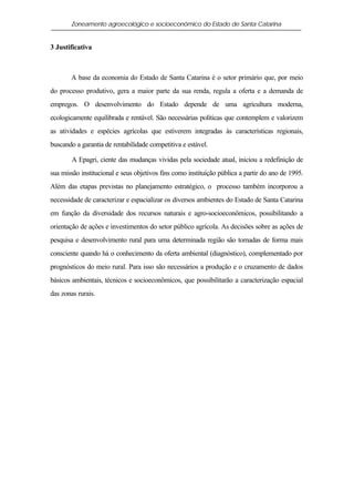 Zoneamento agroecológico e socioeconômico do Estado de Santa Catarina


3 Justificativa



       A base da economia do Estado de Santa Catarina é o setor primário que, por meio
do processo produtivo, gera a maior parte da sua renda, regula a oferta e a demanda de
empregos. O desenvolvimento do Estado depende de uma agricultura moderna,
ecologicamente equilibrada e rentável. São necessárias políticas que contemplem e valorizem
as atividades e espécies agrícolas que estiverem integradas às características regionais,
buscando a garantia de rentabilidade competitiva e estável.

        A Epagri, ciente das mudanças vividas pela sociedade atual, iniciou a redefinição de
sua missão institucional e seus objetivos fins como instituição pública a partir do ano de 1995.
Além das etapas previstas no planejamento estratégico, o processo também incorporou a
necessidade de caracterizar e espacializar os diversos ambientes do Estado de Santa Catarina
em função da diversidade dos recursos naturais e agro-socioeconômicos, possibilitando a
orientação de ações e investimentos do setor público agrícola. As decisões sobre as ações de
pesquisa e desenvolvimento rural para uma determinada região são tomadas de forma mais
consciente quando há o conhecimento da oferta ambiental (diagnóstico), complementado por
prognósticos do meio rural. Para isso são necessários a produção e o cruzamento de dados
básicos ambientais, técnicos e socioeconômicos, que possibilitarão a caracterização espacial
das zonas rurais.
 