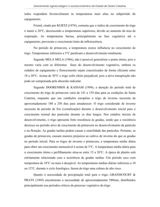 Zoneamento agroecológico e socioeconômico do Estado de Santa Catarina

todos respondem favoravelmente às temperaturas mais altas no subperíodo do
espigamento.

       Friend, citado por KURTZ (1974), comenta que o índice de crescimento do trigo
é maior a 20°C, decrescendo a temperaturas superiores, devido ao aumento da taxa de
respiração. As temperaturas baixas, principalmente na fase vegetativa até o
espigamento, provocam o crescimento lento da inflorescência.

       No período de primavera, a temperatura exerce influência no crescimento do
trigo. Temperaturas inferiores a 5°C paralisam o desenvolvimento totalmente.

       Segundo MELA MELA (1966), não é possível generalizar o ponto ótimo, pois o
mesmo varia com as diferentes       fases do desenvolvimento vegetativo, embora os
estádios de espigamento e florescimento sejam concretizados de forma eficiente entre
18 a 20°C. Acima de 30°C o trigo sofre efeito prejudicial, pois a ativa transpiração não
pode ser compensada pela absorsão radicular.

       Segundo DOORENBOS & KASSAM (1994), a duração do período total de
crescimento do trigo de primavera varia de 141 a 159 dias para as condições de Santa
Catarina, enquanto que nas condições européias o trigo de inverno necessita de
aproximadamente 180 a 250 dias para amadurecer. O trigo considerado de inverno
necessita de período de frio (vernalização) durante o desenvolvimento inicial para o
crescimento normal das panículas durante os dias longos. Nos estádios iniciais de
desenvolvimento, o trigo apresenta forte resistência às geadas, sendo que a resistência
decresce no período ativo de crescimento da primavera no desenvolvimento da panícula
e na floração. As geadas tardias podem causar a esterilidade das panículas. Portanto, as
geadas de primavera, causam maiores prejuízos ao cultivo de inverno do que as geadas
no período inicial. Para os trigos de inverno e primavera, a temperatura média diária
para obter um crescimento mensurável é acima de 5°C. A temperatura média diária para
o crescimento ótimo e perfilhamento situa-se entre 15 a 20°C. A época de plantio está
estritamente relacionada com a ocorrência de geadas tardias. Um período seco com
temperatura de 18°C ou mais é desejável. As temperaturas médias diárias inferiores a 10
ou 12°C, durante o ciclo fenológico, fazem do trigo uma cultura de alto risco.

       Quanto à necessidade de precipitação total para o trigo, GRANDCOURT &
PRATS (1969) encontraram a necessidade de aproximadamente 580mm, distribuídos
principalmente nos períodos críticos do processo vegetativo do trigo.
 