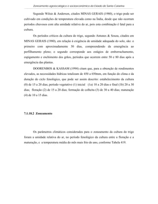 Zoneamento agroecológico e socioeconômico do Estado de Santa Catarina

       Segundo Wilsie & Anderson, citados MINAS GERAIS (1980), o trigo pode ser
cultivado em condições de temperatura elevada como na Índia, desde que não ocorram
períodos chuvosos com alta umidade relativa do ar, pois esta combinação é fatal para a
cultura.

       Os períodos críticos da cultura do trigo, segundo Antunes & Souza, citados em
MINAS GERAIS (1980), em relação à exigência de umidade adequada do solo, são: o
primeiro com aproximadamente 30 dias, compreendendo da emergência ao
perfilhamento pleno; o segundo corresponde aos estágios de emborrachamento,
espigamento e enchimento dos grãos, períodos que ocorrem entre 50 e 80 dias após a
emergência das plantas.

       DOORENBOS & KASSAM (1994) citam que, para a obtenção de rendimentos
elevados, as necessidades hídricas totalizam de 450 a 650mm, em função do clima e da
duração do ciclo fenológico, que pode ser assim descrito: estabelecimento da cultura
(0) de 15 a 20 dias; período vegetativo (1) inicial (1a) 10 a 20 dias e final (1b) 20 a 30
dias; floração (2) de 15 a 20 dias; formação de colheita (3) de 30 a 40 dias; maturação
(4) de 10 a 15 dias.




7.1.18.2 Zoneamento




       Os parâmetros climáticos considerados para o zoneamento da cultura do trigo
foram a umidade relativa do ar, no período fenológico da cultura entre a floração e a
maturação, e a temperatura média do mês mais frio do ano, conforme Tabela 419.
 