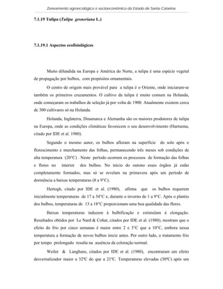 Zoneamento agroecológico e socioeconômico do Estado de Santa Catarina

7.1.19 Tulipa (Tulipa gesneriana L.)

   Visualizar

7.1.19.1 Aspectos ecofisiológicos




       Muito difundida na Europa e América do Norte, a tulipa é uma espécie vegetal
de propagação por bulbos, com propósitos ornamentais.

       O centro de origem mais provável para a tulipa é o Oriente, onde iniciaram-se
também os primeiros cruzamentos. O cultivo da tulipa é muito comum na Holanda,
onde começaram os trabalhos de seleção já por volta de 1900. Atualmente existem cerca
de 300 cultivares só na Holanda.

       Holanda, Inglaterra, Dinamarca e Alemanha são os maiores produtores de tulipa
na Europa, onde as condições climáticas favorecem o seu desenvolvimento (Hartsema,
citado por IDE et al. 1980).

       Segundo o mesmo autor, os bulbos afloram na superfície         do solo após o
florescimento e murchamento das folhas, permanecendo três meses sob condições de
alta temperatura (20°C) . Neste período ocorrem os processos de formação das folhas
e flores no     interior   dos bulbos. No início do outono esses órgãos já estão
completamente formados, mas só se revelam na primavera após um período de
dormência a baixas temperaturas (8 a 9°C).

       Hertogh, citado por IDE et al. (1980),     afirma   que   os bulbos requerem
inicialmente temperaturas de 17 a 34°C e, durante o inverno de 1 a 9°C. Após o plantio
dos bulbos, temperaturas de 13 a 18°C proporcionam uma boa qualidade das flores.

       Baixas temperaturas induzem à bulbificação e estimulam à elongação.
Resultados obtidos por Le Nard & Cohat, citados por IDE et al. (1980), mostram que o
efeito do frio por cinco semanas é maior entre 2 e 3°C que a 10°C, embora nessa
temperatura a formação de novos bulbos inicie antes. Por outro lado, o tratamento frio
por tempo prolongado resulta na ausência da coloração normal.

       Weiler & Langhans, citados por IDE et al. (1980), encontraram um efeito
desvernalizador maior a 32ºC do que a 21ºC. Temperaturas elevadas (30ºC) após um
 