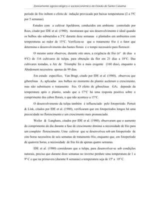 Zoneamento agroecológico e socioeconômico do Estado de Santa Catarina

período de frio inibem o efeito de indução provocado por baixas temperaturas (2 a 3ºC
por 5 semanas).

      Estudos com a cultivar Apeldoorn, conduzidos em ambiente controlado por
Rees, citado por IDE et al. (1980), mostraram que seu desenvolvimento é ideal quando
os bulbos são submetidos a 5°C durante doze semanas e plantados em ambientes com
temperaturas ao redor de 15°C. Verificou-se      que o tratamento frio é o fator que
determina o desenvolvimento das hastes florais e o tempo necessário para florescer.

       O mesmo autor observou, durante oito anos, a exigência de frio (n° de dias a
9°C) de 116 cultivares de tulipa, para obtenção da flor em 21 dias a 18°C. Das
cultivares testadas, a Arc de Triomphe foi a mais exigente (160 dias), enquanto a
Abodement necessitou apenas de 99 dias.

       Em estudo específico, Van Bragt, citado por IDE et al. (1980), observou que
giberelinas A3 aplicadas nos bulbos no momento do plantio aceleram o crescimento,
mas não substituem o tratamento frio. O efeito de giberelinas GA3 depende da
temperatura após o plantio, sendo que a 17°C há uma resposta positiva sobre o
comprimento dos cabos florais, o que não acontece a 15°C.

       O desenvolvimento da tulipa também é influenciado pelo fotoperíodo. Pertuit
& Link, citados por IDE et al. (1980), verificaram que em fotoperíodos longos há uma
precocidade no florescimento e um crescimento mais pronunciado.

       Weiler & Langhans, citados por IDE et al. (1980), observaram que o aumento
do comprimento do dia durante a fase de crescimento diminui a necessidade de frio para
um completo florescimento. Uma cultivar que se desenvolveu sob um fotoperíodo de
oito horas necessitou de seis semanas de tratamento frio, enquanto que, em fotoperíodo
de quatorze horas, a necessidade de frio foi de apenas quatro semanas.

       IDE et al. (1980) consideram que a tulipa, para desenvolver-se sob condições
naturais, precisa que durante doze semanas no inverno perdure uma temperatura de 1 a
9º C e que na primavera (durante 8 semanas) a temperatura seja de 15º a 18º C.
 