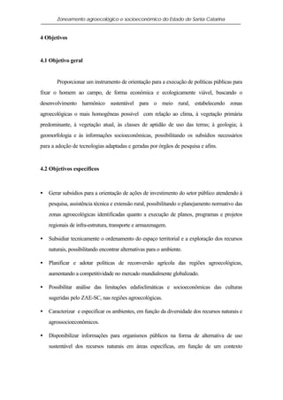 Zoneamento agroecológico e socioeconômico do Estado de Santa Catarina


4 Objetivos



4.1 Objetivo geral


       Proporcionar um instrumento de orientação para a execução de políticas públicas para
fixar o homem ao campo, de forma econômica e ecologicamente viável, buscando o
desenvolvimento harmônico sustentável para o meio rural, estabelecendo zonas
agroecológicas o mais homogêneas possível com relação ao clima, à vegetação primária
predominante, à vegetação atual, às classes de aptidão de uso das terras; à geologia; à
geomorfologia e às informações socioeconômicas, possibilitando os subsídios necessários
para a adoção de tecnologias adaptadas e geradas por órgãos de pesquisa e afins.



4.2 Objetivos específicos



•   Gerar subsídios para a orientação de ações de investimento do setor público atendendo à
    pesquisa, assistência técnica e extensão rural, possibilitando o planejamento normativo das
    zonas agroecológicas identificadas quanto a execução de planos, programas e projetos
    regionais de infra-estrutura, transporte e armazenagem.

•   Subsidiar tecnicamente o ordenamento do espaço territorial e a exploração dos recursos
    naturais, possibilitando encontrar alternativas para o ambiente.

•   Planificar e adotar políticas de reconversão agrícola das regiões agroecológicas,
    aumentando a competitividade no mercado mundialmente globalizado.

•   Possibilitar análise das limitações edafoclimáticas e socioeconômicas das culturas
    sugeridas pelo ZAE-SC, nas regiões agroecológicas.

•   Caracterizar e especificar os ambientes, em função da diversidade dos recursos naturais e
    agrossocioeconômicos.

•   Disponibilizar informações para organismos públicos na forma de alternativa de uso
    sustentável dos recursos naturais em áreas específicas, em função de um contexto
 