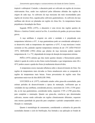Zoneamento agroecológico e socioeconômico do Estado de Santa Catarina

tropical e subtropical. Contudo, o abacateiro pode ser cultivado em regiões de invernos
relativamente frios, sendo isso explicável pelas diferentes altitudes das regiões de
origem de cada raça. As cultivares da raça mexicana são mais recomendados para
regiões de invernos frios, seguida pelas cultivares guatemalenses. As cultivares da raça
antilhana não devem ser plantadas em regiões de clima frio. As temperaturas baixas
prejudicam a fecundação das flores.

          Segundo PEÑA (1975), o abacateiro é uma árvore das regiões quentes do
México e América Central, sensível ao frio. A ocorrência de geadas, po provocar danos
graves.

          A raça antilhana é exigente em calor e umidade e é prejudicada com
temperaturas inferiores a 6°C. A raça guatemalense pode ser considerada subtropical e
se desenvolve onde as temperaturas são superiores a 4,5°C. A raça mexicana é muito
resistente ao frio, podendo suportar temperaturas mínimas de até -2°C (SÃO PAULO
1977). DONADIO (1992) afirma que plantas da raça mexicana podem suportar
temperaturas de -1 a -7°C, dependendo do tempo de duração da temperatura mínima.

          PEÑA (1975) salienta que dias muito quentes durante o florescimento podem
induzir à queda do ovário ou dos frutos recém-formados e que temperaturas entre 40 e
45°C podem causar a queda dos frutos já mediamente desenvolvidos.

          A temperatura exerce marcada influência sobre o desenvolvimento do fruto. Em
regiões de temperaturas mais elevadas os frutos amadurecem antes se comparado às
regiões de temperaturas mais baixas. Frutos provenientes de regiões mais frias
apresentam maior teor de óleo (KOLLER 1984).
          LUCCHESI et al. (1977), realizando estudos sobre graus-dia acumulados, para
estimar períodos de desenvolvimento e época de maturação, verificaram que as
variedades da raça antilhana, considerada precoce, necessitam de 2.164 a 3.554 graus-
dia; as da raça guatemalense, considerada tardia, requerem 3.729 a 4.708 graus-dias,
para completar a maturação. Quanto aos graus-dia, conclui-se que determinadas
cultivares, mesmo sendo cultivadas em regiões climaticamente diferentes, requerem
uma mesma quantidade de graus-dia para completar o período compreendido entre a
floração e a maturação.

          Quanto à metodologia de zoneamento, considerando a estimativa de graus-dia
acumulados durante o ciclo de frutificação, fica limitada a sua aplicação ao Estado de
 