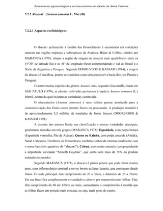 Zoneamento agroecológico e socioeconômico do Estado de Santa Catarina


7.2.2 Abacaxi (Ananas comosus L. Merrill)

 Visualizar

7.2.2.1 Aspectos ecofisiológicos




       O abacaxi pertencente à família das Bromeliáceas é encontrado em condições
naturais nas regiões tropicais e subtropicais da América. Baker & Collins, citados por
MARANCA (1978), situam a região de origem do abacaxi num quadrilátero entre os
15°30’ de latitude Sul e os 41º de longitude Oeste compreendendo o sul do Brasil e o
Norte da Argentina e Paraguai. Segundo DOORENBOS & KASSAM (1994), a origem
do abacaxi é duvidosa, porém se considera como área provável a bacia dos rios Paraná e
Paraguai.
       Existem muitas espécies do gênero Ananás, mas, segundo Giacomelli, citado em
SÃO PAULO (1974), as plantas cultivadas pertencem à espécie Ananas comosus (L.)
Merril, dentro da qual existem as variedades comerciais.
       O abacaxizeiro (Ananas comosus) é uma cultura perene produzida para a
comercialização dos frutos como produto fresco ou processado. A produção mundial é
de aproximadamente 5,5 milhões de toneladas de frutos frescos (DOORENBOS &
KASSAM 1994).
       A maioria dos autores limita sua classificação a poucas variedades principais,
geralmente reunidas em três grupos (MARANCA 1978): Espanhola, com polpa branca
(Espanhola vermelha, Pão de Açúcar); Queen ou Rainha, com polpa amarela (Abakka,
Natal, Cabezona, Eleuthera ou Pernambuco, também conhecida internacionalmente com
o nome brasileiro genérico de “abacaxi”); Caiena, com polpa amarela (compreendendo
a importante variedade “Smooth Cayenne”, que conta com mais de 75% do produto
enlatado no mundo).
       Segundo MARANCA (1978), o abacaxi é planta perene que pode durar muitos
anos, com inflorescência terminal e novos brotos axilares laterais, que continuam dando
frutos. O caule principal, tem comprimento de 20 a 30cm, e diâmetro de 20 a 25mm.
Em sua base, fica completamente circundado e coberto por numerosíssimas folhas. Elas,
têm comprimento de 60 até 120cm ou mais, aumentando o comprimento à medida que
as folhas ficam em posição mais elevada, ou seja, mais perto do centro.
 
