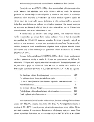 Zoneamento agroecológico e socioeconômico do Estado de Santa Catarina


       De acordo com MARANCA (1978), a água armazenada é utilizada em períodos
secos, podendo isso acontecer várias vezes durante a vida da planta. Tal estrutura
particular do abacaxi explica suas exigências e tolerância com relação às condições
climáticas, sendo relevante a possibilidade de plantar material vegetativo depois de
vários meses de conservação, devido justamente a esta particularidade na estrutura
foliar. Este autor informa que a não ser nos primeiros tempos de vida, quando nasceram
de sementes, as plantas de abacaxi têm só raízes adventícias, que se desenvolvem
constantemente, tanto acima como abaixo da terra.
       A inflorescência do abacaxi é uma espiga cerrada, com numerosas brácteas
verdes ou vermelhas, que cobrem flores brancas ou branco-roxas. O fruto é constituído
em realidade de 100 até 200 pequenas unidades, de forma e tamanho variável, as
maiores na base, as menores na ponta, num conjunto de forma cônica. De cor vermelha,
amarela, alaranjada, verde, as unidades ou pequenos frutos, se juntam ao redor de um
eixo central que é uma continuação do pedúnculo fibroso da altura de 30 a 60cm
(MARANCA 1978).
       Segundo Collins, citado por MARANCA (1978), o fruto, cônico, tem tamanho
variável, podendo-se aceitar a média de 205mm de comprimento, de 145mm de
diâmetro e 2.200g de peso; a parte comestível da fruta resulta da ráquis engrossada que
se junta com a polpa do ovário das flores. O ciclo do abacaxi até a floração e a
frutificação, identificado por Kerns et al., citados por MARANCA (1978), é o seguinte:


       Do plantio até o início da inflorescência ..............................................            427
       Do início ao fim da formação da inflorescência.....................................                 37
       Do fim da formação da inflorescência até a primeira abertura das flores                             43
       Período da floração..............................................................................   26
       Do início até o fim da floração..............................................................       106
       Período desde a última flor aberta até o fruto maduro...........................                    109
       Desde o plantio até o fruto maduro.......................................................           642


       Para um bom desenvolvimento, o abacaxizeiro necessita de temperaturas médias
diárias entre 22 e 26ºC com uma faixa ótima entre 23 e 24ºC. As temperaturas máxima e
mínima de 30 e 20ºC, respectivamente, são consideradas ótimas como médias diárias
para todo o período de crescimento. Temperaturas inferiores ou superiores a essa faixa
afetam a qualidade do fruto ou seu teor de ácido e açúcar (DOORENBOS & KASSAM
 
