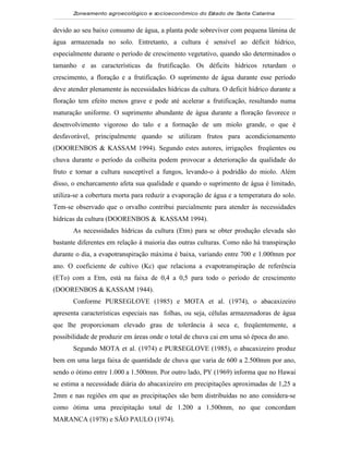 Zoneamento agroecológico e socioeconômico do Estado de Santa Catarina


devido ao seu baixo consumo de água, a planta pode sobreviver com pequena lâmina de
água armazenada no solo. Entretanto, a cultura é sensível ao déficit hídrico,
especialmente durante o período de crescimento vegetativo, quando são determinados o
tamanho e as características da frutificação. Os déficits hídricos retardam o
crescimento, a floração e a frutificação. O suprimento de água durante esse período
deve atender plenamente às necessidades hídricas da cultura. O deficit hídrico durante a
floração tem efeito menos grave e pode até acelerar a frutificação, resultando numa
maturação uniforme. O suprimento abundante de água durante a floração favorece o
desenvolvimento vigoroso do talo e a formação de um miolo grande, o que é
desfavorável, principalmente quando se utilizam frutos para acondicionamento
(DOORENBOS & KASSAM 1994). Segundo estes autores, irrigações freqüentes ou
chuva durante o período da colheita podem provocar a deterioração da qualidade do
fruto e tornar a cultura susceptível a fungos, levando-o à podridão do miolo. Além
disso, o encharcamento afeta sua qualidade e quando o suprimento de água é limitado,
utiliza-se a cobertura morta para reduzir a evaporação de água e a temperatura do solo.
Tem-se observado que o orvalho contribui parcialmente para atender às necessidades
hídricas da cultura (DOORENBOS & KASSAM 1994).
       As necessidades hídricas da cultura (Etm) para se obter produção elevada são
bastante diferentes em relação à maioria das outras culturas. Como não há transpiração
durante o dia, a evapotranspiração máxima é baixa, variando entre 700 e 1.000mm por
ano. O coeficiente de cultivo (Kc) que relaciona a evapotranspiração de referência
(ETo) com a Etm, está na faixa de 0,4 a 0,5 para todo o período de crescimento
(DOORENBOS & KASSAM 1944).
       Conforme PURSEGLOVE (1985) e MOTA et al. (1974), o abacaxizeiro
apresenta características especiais nas folhas, ou seja, células armazenadoras de água
que lhe proporcionam elevado grau de tolerância à seca e, freqüentemente, a
possibilidade de produzir em áreas onde o total de chuva cai em uma só época do ano.
       Segundo MOTA et al. (1974) e PURSEGLOVE (1985), o abacaxizeiro produz
bem em uma larga faixa de quantidade de chuva que varia de 600 a 2.500mm por ano,
sendo o ótimo entre 1.000 a 1.500mm. Por outro lado, PY (1969) informa que no Hawai
se estima a necessidade diária do abacaxizeiro em precipitações aproximadas de 1,25 a
2mm e nas regiões em que as precipitações são bem distribuídas no ano considera-se
como ótima uma precipitação total de 1.200 a 1.500mm, no que concordam
MARANCA (1978) e SÃO PAULO (1974).
 