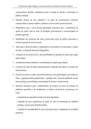 Zoneamento agroecológico e socioeconômico do Estado de Santa Catarina


    socioeconômico definido, indispensável para a tomada de decisão e formulação de
    políticas estaduais.

•   Subsidiar projetos da área ambiental e as ações de monitoramento ambiental,
    caracterizando os aspectos edáficos, climáticos e do uso atual e potencial da terra.

•   Disponibilizar para o setor privado informações necessárias para a identificação de
    opções de cultivo para as áreas de produção, processamento e comercialização de
    produtos agrícolas.

•   Identificação dos potenciais das terras, promovendo ações de política necessárias e
    corretivas quando do uso de recursos.

•   Apoio para o desenvolvimento e implantação de uma política de conservação e manejo
    de solos e a ordenação das bacias hidrográficas.

•   Avaliação do uso atual do solo e das possibilidades de expansão de culturas por região
    agroecológica.

•   Avaliação de estrutura fundiária e sua distribuição por região agroecológica.

•   Constituir um banco de dados permanentemente atualizado para apoiar a execução das
    tarefas técnicas.

•   Fornecer uma base de dados georreferenciados por zona agroecológica com relação ao
    clima, vegetação primária predominante; vegetação atual; classes de aptidão de uso das
    terras; geologia, geomorfologia; recomendação de culturas e socioeconomia.

•   Identificar alternativas para a implementação de projetos em busca de soluções de
    problemas específicos e de atendimento ao interesse de preservar ecossistemas, tais
    como:

    − recuperação da capacidade produtiva de áreas degradadas.

    − indicação de áreas significativas do ponto de vista da manutenção do equilíbrio
      ecológico e preservação da biodiversidade.

    − avaliação de sustentabilidade de áreas promissoras para a implantação de atividades
    produtivas.
 