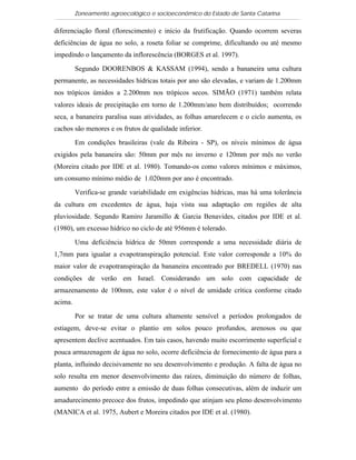 Zoneamento agroecológico e socioeconômico do Estado de Santa Catarina

diferenciação floral (florescimento) e início da frutificação. Quando ocorrem severas
deficiências de água no solo, a roseta foliar se comprime, dificultando ou até mesmo
impedindo o lançamento da inflorescência (BORGES et al. 1997).

         Segundo DOORENBOS & KASSAM (1994), sendo a bananeira uma cultura
permanente, as necessidades hídricas totais por ano são elevadas, e variam de 1.200mm
nos trópicos úmidos a 2.200mm nos trópicos secos. SIMÃO (1971) também relata
valores ideais de precipitação em torno de 1.200mm/ano bem distribuídos; ocorrendo
seca, a bananeira paralisa suas atividades, as folhas amarelecem e o ciclo aumenta, os
cachos são menores e os frutos de qualidade inferior.

         Em condições brasileiras (vale da Ribeira - SP), os níveis mínimos de água
exigidos pela bananeira são: 50mm por mês no inverno e 120mm por mês no verão
(Moreira citado por IDE et al. 1980). Tomando-os como valores mínimos e máximos,
um consumo mínimo médio de 1.020mm por ano é encontrado.

         Verifica-se grande variabilidade em exigências hídricas, mas há uma tolerância
da cultura em excedentes de água, haja vista sua adaptação em regiões de alta
pluviosidade. Segundo Ramiro Jaramillo & Garcia Benavides, citados por IDE et al.
(1980), um excesso hídrico no ciclo de até 956mm é tolerado.

         Uma deficiência hídrica de 50mm corresponde a uma necessidade diária de
1,7mm para igualar a evapotranspiração potencial. Este valor corresponde a 10% do
maior valor de evapotranspiração da bananeira encontrado por BREDELL (1970) nas
condições de verão em Israel. Considerando um solo com capacidade de
armazenamento de 100mm, este valor é o nível de umidade crítica conforme citado
acima.

         Por se tratar de uma cultura altamente sensível a períodos prolongados de
estiagem, deve-se evitar o plantio em solos pouco profundos, arenosos ou que
apresentem declive acentuados. Em tais casos, havendo muito escorrimento superficial e
pouca armazenagem de água no solo, ocorre deficiência de fornecimento de água para a
planta, influindo decisivamente no seu desenvolvimento e produção. A falta de água no
solo resulta em menor desenvolvimento das raízes, diminuição do número de folhas,
aumento do período entre a emissão de duas folhas consecutivas, além de induzir um
amadurecimento precoce dos frutos, impedindo que atinjam seu pleno desenvolvimento
(MANICA et al. 1975, Aubert e Moreira citados por IDE et al. (1980).
 