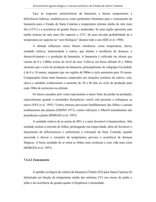 Zoneamento agroecológico e socioeconômico do Estado de Santa Catarina

       Face às respostas características da bananeira a baixas temperaturas e
deficiências hídricas, estabeleceu-se como parâmetros limitantes para o zoneamento da
bananeira para o Estado de Santa Catarina a temperatura mínima média do mês mais
frio (12°C) e a ocorrência de geadas fracas e moderadas. Se uma região apresenta uma
média mínima do mês mais frio superior a 12°C, há uma elevada probabilidade de a
temperatura ser superior ao “zero biológico” durante todo o ano (IDE et al. 1980).

       A altitude influencia vários fatores climáticos, como temperatura, chuva,
umidade relativa, luminosidade e outros, que afetam a incidência de doenças, o
desenvolvimento e a produção da bananeira. A bananeira é cultivada em alturas que
variam de 0 a 1.000m acima do nível do mar. Cultivos em baixa altitude (0 a 300m)
mostram que o ciclo de produção da bananeira, principalmente do subgrupo Cavendish,
é de 8 a 10 meses, enquanto que em regiões de 900m o ciclo aumentou para 18 meses.
Comparações feitas entre bananais conduzidos em situações similares de cultivo, solo,
chuva e umidade evidenciaram o aumento de 30 a 40 dias no ciclo de produção para
cada 100m de acréscimo na altitude.

       Os danos causados pelo vento representam a maior fonte de perdas na produção,
especialmente quando o nematódeo Radopholus similis está presente e enfraquece as
raízes (SYS et al. 1993). Ventos intensos provocam fendilhamento das folhas e causam
tombamentos das plantas (SIMÃO 1971); ventos inferiores a 30km/h normalmente não
prejudicam a planta (BORGES et al. 1997).

       A umidade relativa do ar acima de 80% é a mais favorável à bananicultura. Alta
umidade acelera a emissão de folhas, prolongando sua longevidade, além de favorecer o
lançamento da inflorescência e uniformizar a coloração da fruta. Contudo, quando
associada a chuvas e variações de temperatura, provoca a ocorrência de doenças
fúngicas. A baixa umidade do ar torna as folhas mais coriáceas e com vida mais curta
(BORGES et al. 1997).


7.2.4.2 Zoneamento


       A aptidão ecológica da cultura da bananeira (Tabela 432) para Santa Catarina foi
delimitada em função da temperatura média das mínimas (°C) nos meses de junho e
julho e da ocorrência de geadas quanto à freqüência e intensidade.
 