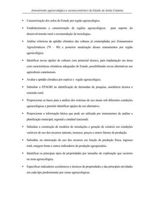 Zoneamento agroecológico e socioeconômico do Estado de Santa Catarina


•   Caracterização dos solos do Estado por região agroecológica.

•   Estabelecimento e caracterização de regiões agroecológicas             para suporte do
    desenvolvimento rural e recomendação de tecnologias.

•   Análise criteriosa da aptidão climática das culturas já contempladas por Zoneamentos
    Agroclimáticos (78 – 80) e posterior atualização desses zoneamentos por região
    agroecológica.

•   Identificar novas opções de culturas com potencial técnico, para implantação em áreas
    com características climáticas adequadas do Estado, possibilitando novas alternativas aos
    agricultores catarinenses.

•   Avaliar a aptidão climática por espécie e região agroecológica.

•   Subsidiar a EPAGRI na identificação de demandas de pesquisa, assistência técnica e
    extensão rural.

•   Proporcionar as bases para a análise dos sistemas de uso atuais sob diferentes condições
    agroecológicas e permitir identificar opções de uso alternativo.

•   Proporcionar a informação básica que pode ser utilizada por instrumentos de análise e
    planificação municipal, regional e estadual (nacional).

•   Subsidiar a construção de modelos de simulações e geração de cenários em condições
    variáveis de uso dos recursos naturais, insumos, preços e outros fatores de produção.

•   Subsidiar, na otimização do uso dos recursos em função da produção física, ingresso
    total, margem bruta e outros indicadores da produção agropecuária.

•   Identificar os principais tipos de propriedades por tamanho de exploração que ocorrem
    na zona agroecológica.

•   Especificar indicadores econômicos e técnicos de propriedades e das principais atividades
    em cada tipo predominante por zonas agroecológicas.
 