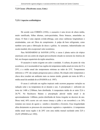 Zoneamento agroecológico e socioeconômico do Estado de Santa Catarina

7.2.5 Cacau (Theobroma cacao, Linn.)

  Visualizar


7.2.5.1 Aspectos ecofisiológicos




       De acordo com CORRÊA (1926), o cacaueiro é uma árvore de altura média,
muito ramificada, folhas alternas, curto-pecioladas, flores brancas, amareladas ou
róseas. O fruto é uma cápsula ovóide-oblonga, com cinco saliências longitudinais e
arredondadas, com até 20cm de comprimento. A polpa dá bom refrigerante, como
também serve para a fabricação de doces e geléias. As sementes, industrializadas em
escala mundial, têm excepcional valor econômico.
       Para MANDARINO & SANTOS (1979), o cacau é planta nativa do trópico
americano com seu centro de origem provavelmente situado no noroeste da América do
Sul, nos bosques equatoriais da região amazônica.
       O cacaueiro é muito exigente em calor e umidade. A cultura, do ponto de vista
econômico, só é recomendável nas regiões de temperatura média anual em torno de 23 a
25ºC, e a média anual das temperaturas mínimas ao redor de 21ºC. Temperaturas
inferiores a 15ºC são sempre perigososas para a cultura. Da relação entre temperatura e
chuva deve resultar um ambiente mais ou menos úmido, girando em torno de 80% a
média anual da umidade do ar (PASSOS et al. 1987).

       O cacau é cultivado em regiões tropicais onde ocorrem pequenas variações na
radiação solar e na temperatura do ar durante o ano. A precipitação é suficiente em
torno de 1.400 a 2.500mm, bem distribuída. A temperatura média do ar entre 22,4 e
26,7ºC. No Recôncavo Baiano a precipitação pluvial média anual é de
aproximadamente 1.600mm, porém distribuída de forma irregular no decorrer do ano.
Desse total, 66% ocorre em seis meses (março a julho e em novembro) e os 34%
restantes nos meses de agosto a outubro e dezembro a fevereiro. Essa irregularidade
afeta diretamente os processos de crescimento vegetativo e reprodutivo. A temperatura
média anual nessa região é de 24ºC com uma média mensal oscilando entre 2l,9 e
25,6ºC (PINHO et al. 1992).
 