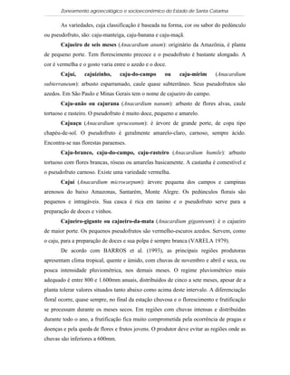Zoneamento agroecológico e socioeconômico do Estado de Santa Catarina

       As variedades, cuja classificação é baseada na forma, cor ou sabor do pedúnculo
ou pseudofruto, são: caju-manteiga, caju-banana e caju-maçã.
       Cajueiro de seis meses (Anacardium anum): originário da Amazônia, é planta
de pequeno porte. Tem florescimento precoce e o pseudofruto é bastante alongado. A
cor é vermelha e o gosto varia entre o azedo e o doce.
       Cajuí,    cajuizinho,     caju-do-campo       ou    caju-mirim      (Anacardium
subterraneum): arbusto esparramado, caule quase subterrâneo. Seus pseudofrutos são
azedos. Em São Paulo e Minas Gerais tem o nome de cajueiro do campo.
       Caju-anão ou cajurana (Anacardium nanum): arbusto de flores alvas, caule
tortuoso e rasteiro. O pseudofruto é muito doce, pequeno e amarelo.
       Cajuaçu (Anacardium spruceanum): é árvore de grande porte, de copa tipo
chapéu-de-sol. O pseudofruto é geralmente amarelo-claro, carnoso, sempre ácido.
Encontra-se nas florestas paraenses.
       Caju-branco, caju-do-campo, caju-rasteiro (Anacardium humile): arbusto
tortuoso com flores brancas, róseas ou amarelas basicamente. A castanha é comestível e
o pseudofruto carnoso. Existe uma variedade vermelha.
       Cajuí (Anacardium microcarpum): árvore pequena dos campos e campinas
arenosos do baixo Amazonas, Santarém, Monte Alegre. Os pedúnculos florais são
pequenos e intragáveis. Sua casca é rica em tanino e o pseudofruto serve para a
preparação de doces e vinhos.
       Cajueiro-gigante ou cajueiro-da-mata (Anacardium giganteum): é o cajueiro
de maior porte. Os pequenos pseudofrutos são vermelho-escuros azedos. Servem, como
o caju, para a preparação de doces e sua polpa é sempre branca (VARELA 1979).
       De acordo com BARROS et al. (1993), as principais regiões produtoras
apresentam clima tropical, quente e úmido, com chuvas de novembro e abril e seca, ou
pouca intensidade pluviométrica, nos demais meses. O regime pluviométrico mais
adequado é entre 800 e 1.600mm anuais, distribuídos de cinco a sete meses, apesar de a
planta tolerar valores situados tanto abaixo como acima deste intervalo. A diferenciação
floral ocorre, quase sempre, no final da estação chuvosa e o florescimento e frutificação
se processam durante os meses secos. Em regiões com chuvas intensas e distribuídas
durante todo o ano, a frutificação fica muito comprometida pela ocorrência de pragas e
doenças e pela queda de flores e frutos jovens. O produtor deve evitar as regiões onde as
chuvas são inferiores a 600mm.
 