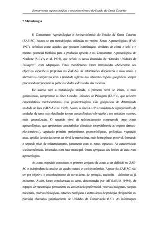 Zoneamento agroecológico e socioeconômico do Estado de Santa Catarina


5 Metodologia



       O Zoneamento Agroecológico e Socioeconômico do Estado de Santa Catarina
(ZAE-SC) baseou-se em metodologias utilizadas no projeto Zonas Agroecológicas (FAO
1997), definidas como aquelas que possuem combinações similares de clima e solo e o
mesmo potencial biofísico para a produção agrícola e no Zoneamento Agroecológico do
Nordeste (SILVA et al. 1993), que definiu as zonas chamadas de “Grandes Unidades de
Paisagem”, com adaptações. Estas modificações foram introduzidas obedecendo aos
objetivos específicos propostos no ZAE-SC, às informações disponíveis e usos atuais e
alternativos compatíveis com a realidade agrícola das diferentes regiões geográficas sempre
procurando representar as particularidades e demandas das mesmas.

       De acordo com a metodologia utilizada, o primeiro nível de leitura, o mais
generalizado, compreende as cinco Grandes Unidades de Paisagem (GUP’s), que refletem
características morfoestruturais e/ou geomorfológicas e/ou geográficas de determinada
unidade de área (SILVA et al. 1993). Assim, as cinco GUP’s consistem de agrupamentos de
unidades de terra mais detalhadas (zonas agroecológicas/sub-regiões), em unidades maiores,
mais generalizadas. O segundo nível de referenciamento compreende onze zonas
agroecológicas, que apresentam características climáticas (especialmente ao regime térmico-
pluviométrico), vegetação primária predominante, geomorfológicas, geológicas, vegetação
atual, aptidão de uso das terras ao nível de macroclima, mais homogêneas possível, formando
o segundo nível de referenciamento, juntamente com as zonas especiais. As características
socioeconômicas, levantadas com base municipal, foram agregadas aos limites de cada zona
agroecológica.

       As zonas especiais constituem o primeiro conjunto de zonas a ser definido no ZAE-
SC e independem da análise do quadro natural e socioeconômico. Apesar do ZAE-SC não
ter por objetivo o reconhecimento de novas áreas de proteção, necessita       delimitar as já
existentes. Assim, foram consideradas as zonas, denominadas por AB’SABER (1989), de
espaços de preservação permanente ou conservação preferencial (reservas indígenas, parques
nacionais, reservas biológicas, estações ecológicas e outras áreas de proteção obrigatórias ou
parciais) chamadas genericamente de Unidades de Conservação (UC). As informações
 