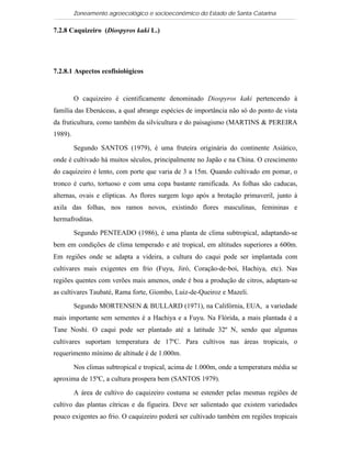 Zoneamento agroecológico e socioeconômico do Estado de Santa Catarina

7.2.8 Caquizeiro (Diospyros kaki L.)

  Visualizar


7.2.8.1 Aspectos ecofisiológicos


         O caquizeiro é cientificamente denominado Diospyros kaki pertencendo à
família das Ebenáceas, a qual abrange espécies de importância não só do ponto de vista
da fruticultura, como também da silvicultura e do paisagismo (MARTINS & PEREIRA
1989).

         Segundo SANTOS (1979), é uma fruteira originária do continente Asiático,
onde é cultivado há muitos séculos, principalmente no Japão e na China. O crescimento
do caquizeiro é lento, com porte que varia de 3 a 15m. Quando cultivado em pomar, o
tronco é curto, tortuoso e com uma copa bastante ramificada. As folhas são caducas,
alternas, ovais e elípticas. As flores surgem logo após a brotação primaveril, junto à
axila das folhas, nos ramos novos, existindo flores masculinas, femininas e
hermafroditas.

         Segundo PENTEADO (1986), é uma planta de clima subtropical, adaptando-se
bem em condições de clima temperado e até tropical, em altitudes superiores a 600m.
Em regiões onde se adapta a videira, a cultura do caqui pode ser implantada com
cultivares mais exigentes em frio (Fuyu, Jiró, Coração-de-boi, Hachiya, etc). Nas
regiões quentes com verões mais amenos, onde é boa a produção de citros, adaptam-se
as cultivares Taubaté, Rama forte, Giombo, Luiz-de-Queiroz e Mazeli.

         Segundo MORTENSEN & BULLARD (1971), na Califórnia, EUA, a variedade
mais importante sem sementes é a Hachiya e a Fuyu. Na Flórida, a mais plantada é a
Tane Noshi. O caqui pode ser plantado até a latitude 32º N, sendo que algumas
cultivares suportam temperatura de 17ºC. Para cultivos nas áreas tropicais, o
requerimento mínimo de altitude é de 1.000m.

         Nos climas subtropical e tropical, acima de 1.000m, onde a temperatura média se
aproxima de 15ºC, a cultura prospera bem (SANTOS 1979).

         A área de cultivo do caquizeiro costuma se estender pelas mesmas regiões de
cultivo das plantas cítricas e da figueira. Deve ser salientado que existem variedades
pouco exigentes ao frio. O caquizeiro poderá ser cultivado também em regiões tropicais
 