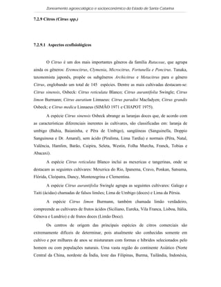 Zoneamento agroecológico e socioeconômico do Estado de Santa Catarina

7.2.9 Citros (Citrus spp.)

   Visualizar

7.2.9.1 Aspectos ecofisiológicos


       O Citrus é um dos mais importantes gêneros da família Rutaceae, que agrupa
ainda os gêneros: Eremocitrus, Clymenia, Microcitrus, Fortunella e Poncirus. Tanaka,
taxonomista japonês, propõe os subgêneros Archicitrus e Metacitrus para o gênero
Citrus, englobando um total de 145 espécies. Dentre as mais cultivadas destacam-se:
Citrus sinensis, Osbeck: Citrus reticulata Blanco; Citrus aurantifolia Swingle; Citrus
limon Burmann; Citrus auratium Linnaeus: Citrus paradisi Macfadyen; Citrus grandis
Osbeck; e Citrus medica Linnaeus (SIMÃO 1971 e CHAPOT 1975).

       A espécie Citrus sinensis Osbeck abrange as laranjas doces que, de acordo com
as características diferenciais inerentes às cultivares, são classificadas em: laranja de
umbigo (Bahia, Baianinha, e Pêra de Umbigo), sangüíneas (Sanguinella, Doppio
Sanguinosa e Dr. Amaral), sem ácido (Piralima, Lima Tardia) e normais (Pêra, Natal,
Valência, Hamlim, Barão, Caipira, Seleta, Westin, Folha Murcha, Franck, Tobias e
Abacaxi).

       A espécie Citrus reticulata Blanco inclui as mexericas e tangerinas, onde se
destacam as seguintes cultivares: Mexerica do Rio, Ipanema, Cravo, Ponkan, Satsuma,
Flórida, Cleópatra, Dancy, Montenegrina e Clementina.

       A espécie Citrus aurantifolia Swingle agrupa as seguintes cultivares: Galego e
Taiti (ácidas) chamadas de falsos limões; Lima de Umbigo (doces) e Lima da Pérsia.

       A espécie Citrus limon Burmann, também chamada limão verdadeiro,
compreende as cultivares de frutos ácidos (Siciliano, Eureka, Vila Franca, Lisboa, Itália,
Gênova e Lundrio) e de frutos doces (Limão Doce).

       Os centros de origem das principais espécies de citros comerciais são
extremamente difíceis de determinar, pois atualmente são conhecidas somente em
cultivo e por milhares de anos se misturaram com formas e híbridos selecionados pelo
homem ou com populações naturais. Uma vasta região do continente Asiático (Norte
Central da China, nordeste da Índia, leste das Filipinas, Burma, Tailândia, Indonésia,
 