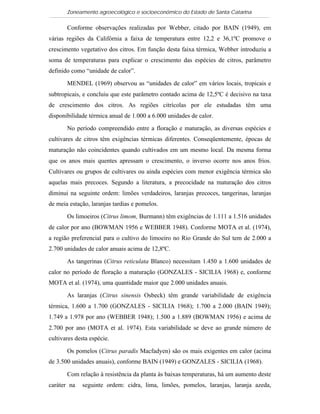 Zoneamento agroecológico e socioeconômico do Estado de Santa Catarina

       Conforme observações realizadas por Webber, citado por BAIN (1949), em
várias regiões da Califórnia a faixa de temperatura entre 12,2 e 36,1ºC promove o
crescimento vegetativo dos citros. Em função desta faixa térmica, Webber introduziu a
soma de temperaturas para explicar o crescimento das espécies de citros, parâmetro
definido como “unidade de calor”.

       MENDEL (1969) observou as “unidades de calor” em vários locais, tropicais e
subtropicais, e concluiu que este parâmetro contado acima de 12,5ºC é decisivo na taxa
de crescimento dos citros. As regiões citrícolas por ele estudadas têm uma
disponibilidade térmica anual de 1.000 a 6.000 unidades de calor.

       No período compreendido entre a floração e maturação, as diversas espécies e
cultivares de citros têm exigências térmicas diferentes. Conseqüentemente, épocas de
maturação não coincidentes quando cultivados em um mesmo local. Da mesma forma
que os anos mais quentes apressam o crescimento, o inverso ocorre nos anos frios.
Cultivares ou grupos de cultivares ou ainda espécies com menor exigência térmica são
aquelas mais precoces. Segundo a literatura, a precocidade na maturação dos citros
diminui na seguinte ordem: limões verdadeiros, laranjas precoces, tangerinas, laranjas
de meia estação, laranjas tardias e pomelos.

       Os limoeiros (Citrus limom, Burmann) têm exigências de 1.111 a 1.516 unidades
de calor por ano (BOWMAN 1956 e WEBBER 1948). Conforme MOTA et al. (1974),
a região preferencial para o cultivo do limoeiro no Rio Grande do Sul tem de 2.000 a
2.700 unidades de calor anuais acima de 12,8ºC.

       As tangerinas (Citrus reticulata Blanco) necessitam 1.450 a 1.600 unidades de
calor no período de floração a maturação (GONZALES - SICILIA 1968) e, conforme
MOTA et al. (1974), uma quantidade maior que 2.000 unidades anuais.

       As laranjas (Citrus sinensis Osbeck) têm grande variabilidade de exigência
térmica, 1.600 a 1.700 (GONZALES - SICILIA 1968); 1.700 a 2.000 (BAIN 1949);
1.749 a 1.978 por ano (WEBBER 1948); 1.500 a 1.889 (BOWMAN 1956) e acima de
2.700 por ano (MOTA et al. 1974). Esta variabilidade se deve ao grande número de
cultivares desta espécie.

       Os pomelos (Citrus paradis Macfadyen) são os mais exigentes em calor (acima
de 3.500 unidades anuais), conforme BAIN (1949) e GONZALES - SICILIA (1968).

       Com relação à resistência da planta às baixas temperaturas, há um aumento deste
caráter na   seguinte ordem: cidra, lima, limões, pomelos, laranjas, laranja azeda,
 